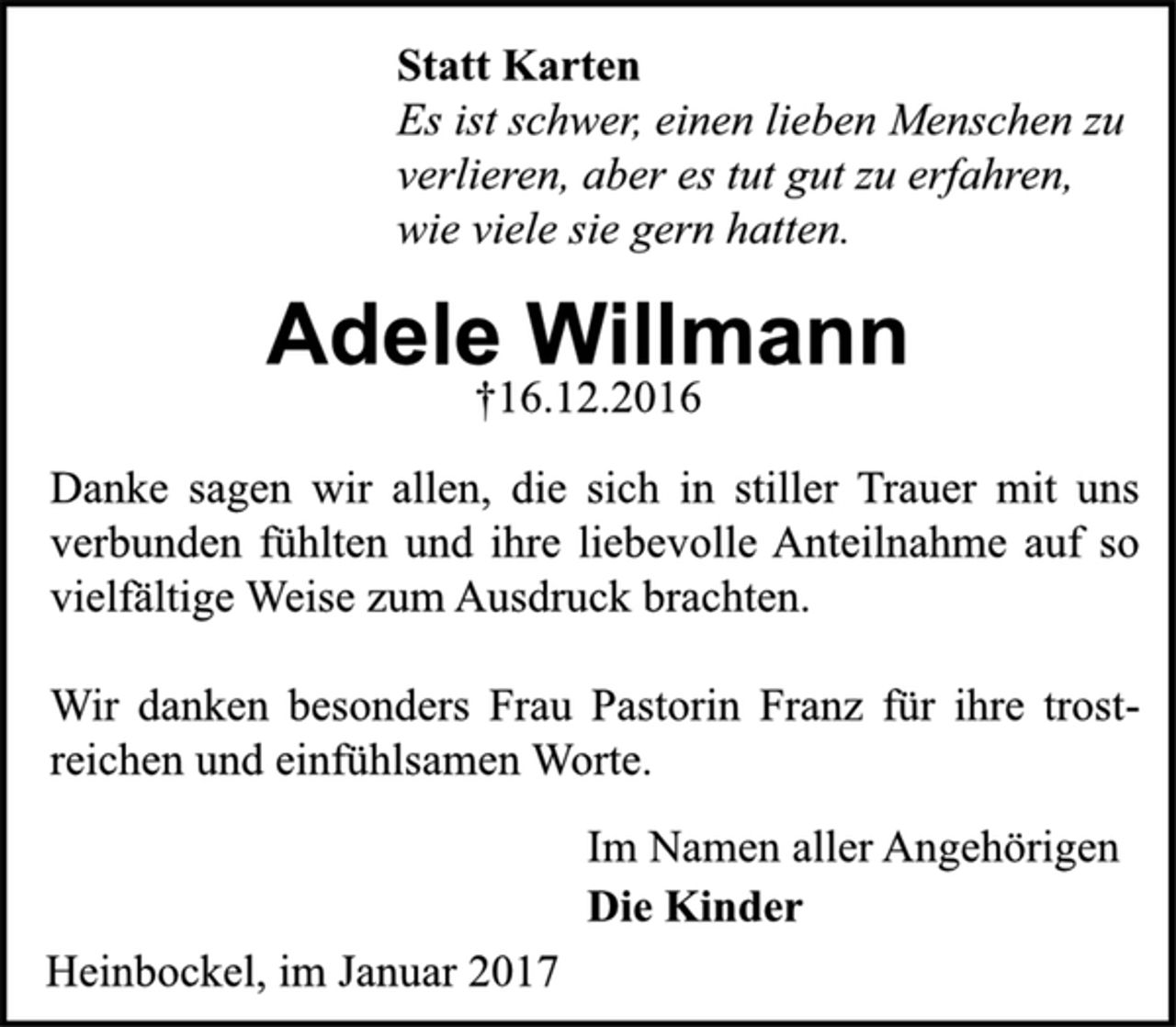 <p>Statt Karten<br />Es ist schwer, einen lieben Menschen zu<br />verlieren, aber es tut gut zu erfahren,<br />wie viele sie gern hatten.<br />Adele Willmann<br />†16.12.2016<br />Danke sagen wir allen, die sich in stiller Trauer mit uns<br />verbunden fühlten und ihre liebevolle Anteilnahme auf so<br />vielfältige Weise zum Ausdruck brachten.<br />Wir danken besonders Frau Pastorin Franz für ihre trostreichen<br />und einfühlsamen Worte.<br />Im Namen aller Angehörigen<br />Die Kinder<br />Heinbockel, im Januar 2017</p>