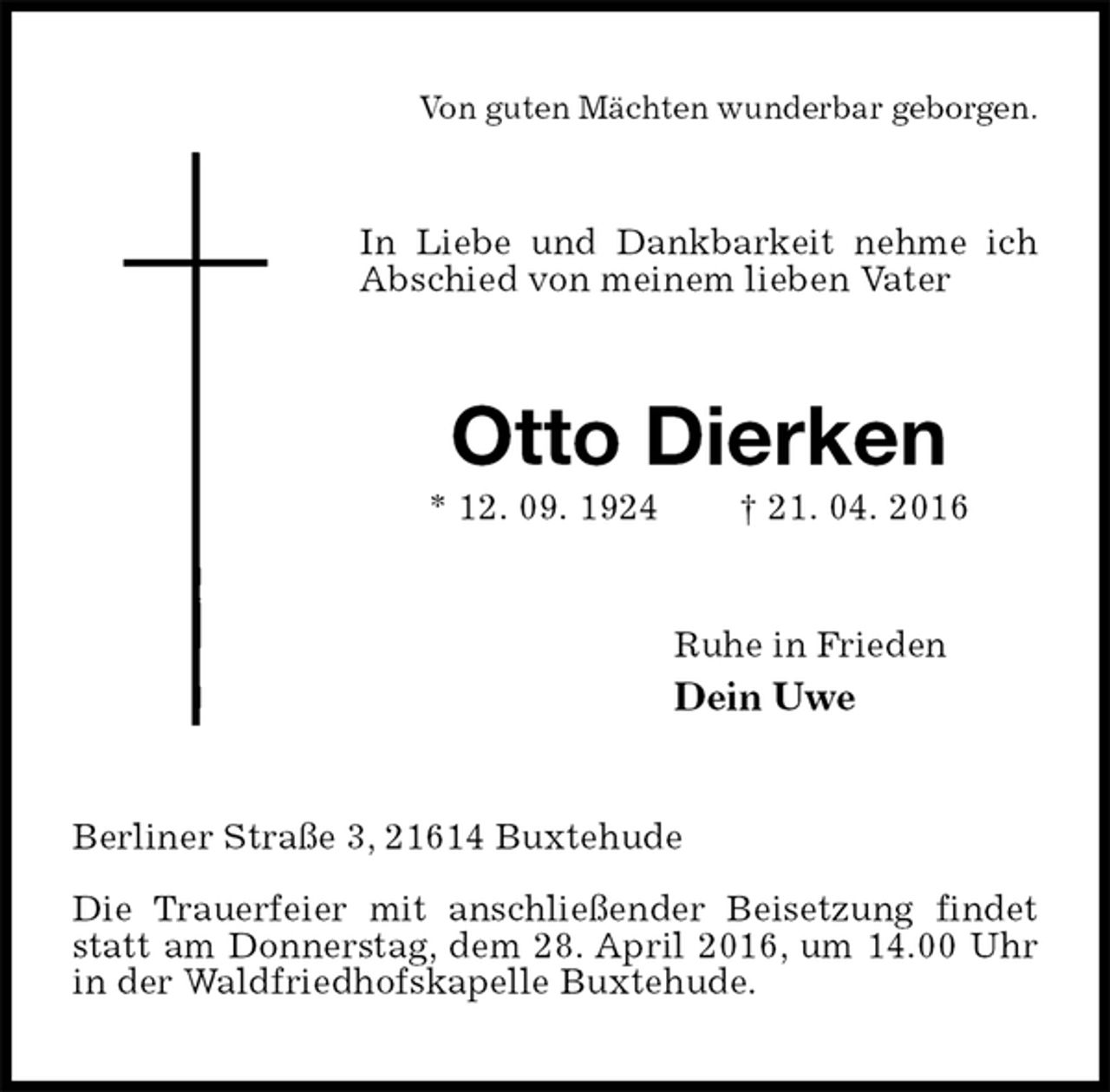 <p>Von guten Mächten wunderbar geborgen.<br />In Liebe und Dankbarkeit nehme ich Abschied von meinem lieben Vater<br />Otto Dierken<br />* 12. 09. 1924 † 21. 04. 2016<br />Ruhe in Frieden<br />Dein Uwe<br />Berliner Straße 3, 21614 Buxtehude</p>
<p>Die Trauerfeier mit anschließender Beisetzung findet statt am Donnerstag, dem 28. April 2016, um 14.00 Uhr in der Waldfriedhofskapelle Buxtehude.</p>