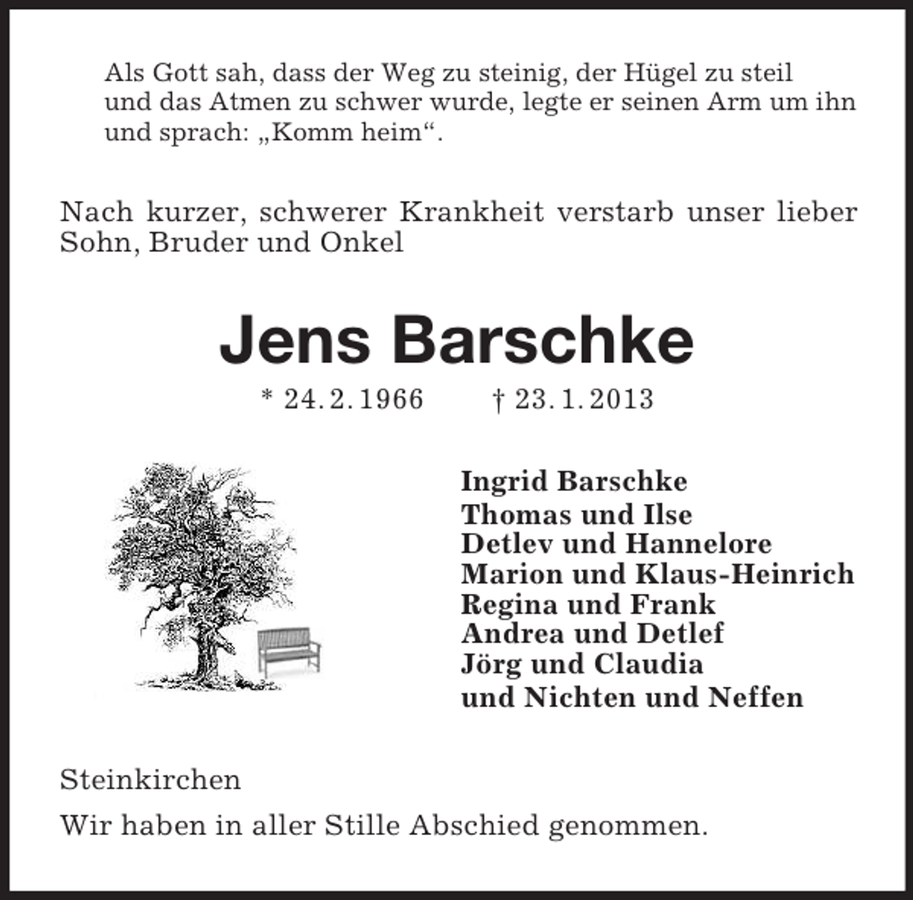 <p>Als Gott sah, dass der Weg zu steinig, der Hügel zu steil<br />und das Atmen zu schwer wurde, legte er seinen Arm um ihn<br />und sprach: „Komm heim“.</p><p>Nach kurzer, schwerer Krankheit verstarb unser lieber<br />Sohn, Bruder und Onkel</p><p>Jens Barschke<br />* 24. 2. 1966</p><p>† 23. 1. 2013<br />Ingrid Barschke<br />Thomas und Ilse<br />Detlev und Hannelore<br />Marion und Klaus-Heinrich<br />Regina und Frank<br />Andrea und Detlef<br />Jörg und Claudia<br />und Nichten und Neffen</p><p>Steinkirchen<br />Wir haben in aller Stille Abschied genommen.</p>
