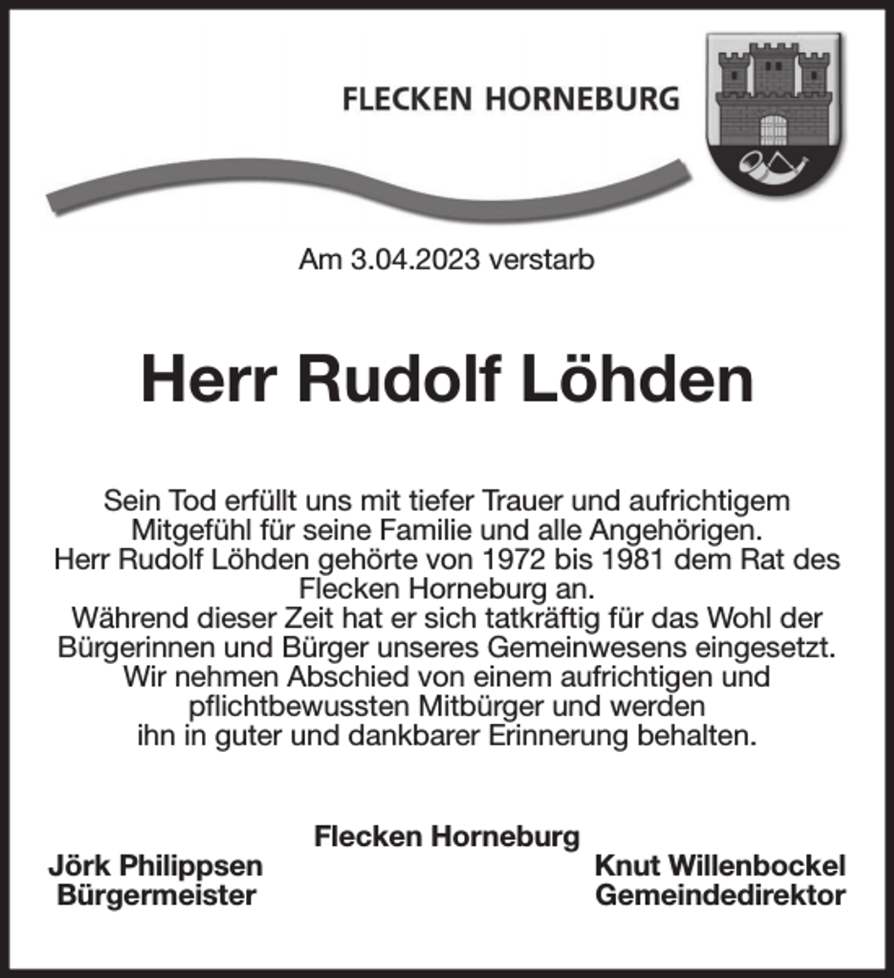 <p>Am 3.04.2023 verstarb<br />Herr Rudolf Löhden<br />Sein Tod erfüllt uns mit tiefer Trauer und aufrichtigem<br />Mitgefühl für seine Familie und alle Angehörigen.<br />Herr Rudolf Löhden gehörte von 1972 bis 1981 dem Rat des Flecken Horneburg an.<br />Während dieser Zeit hat er sich tatkräftig für das Wohl der Bürgerinnen und Bürger unseres Gemeinwesens eingesetzt.<br />Wir nehmen Abschied von einem aufrichtigen und<br />pflichtbewussten Mitbürger und werden<br />ihn in guter und dankbarer Erinnerung behalten.<br />Flecken Horneburg<br />Jörk Philippsen Knut Willenbockel<br />Bürgermeister Gemeindedirektor</p>