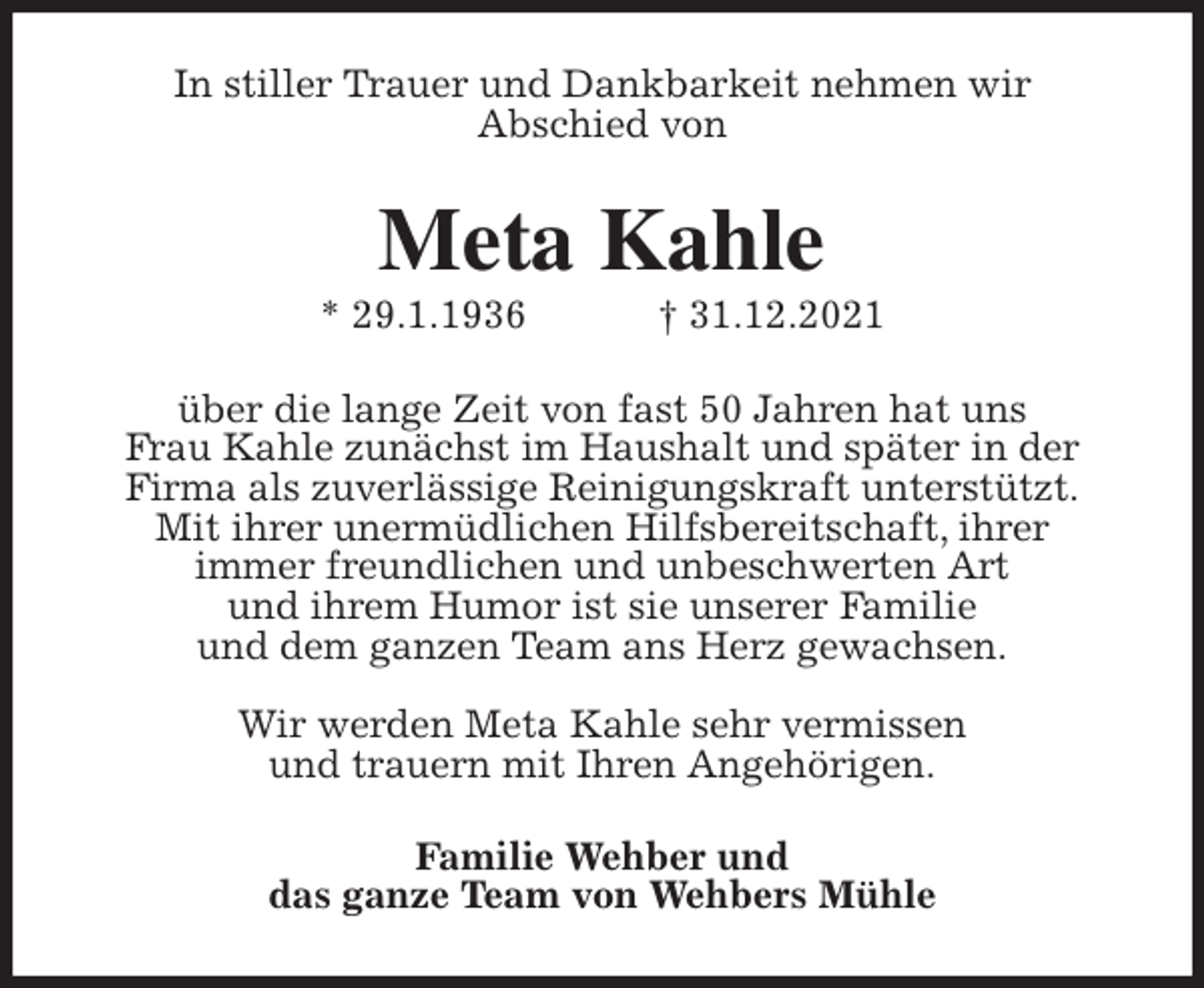 <p>In stiller Trauer und Dankbarkeit nehmen wir<br />Abschied von<br />Meta Kahle<br />* 29.1.1936 † 31.12.2021<br />über die lange Zeit von fast 50 Jahren hat uns<br />Frau Kahle zunächst im Haushalt und später in der<br />Firma als zuverlässige Reinigungskraft unterstützt.<br />Mit ihrer unermüdlichen Hilfsbereitschaft, ihrer<br />immer freundlichen und unbeschwerten Art<br />und ihrem Humor ist sie unserer Familie<br />und dem ganzen Team ans Herz gewachsen.</p>
<p>Wir werden Meta Kahle sehr vermissen<br />und trauern mit Ihren Angehörigen.<br />Familie Wehber und<br />das ganze Team von Wehbers Mühle</p>