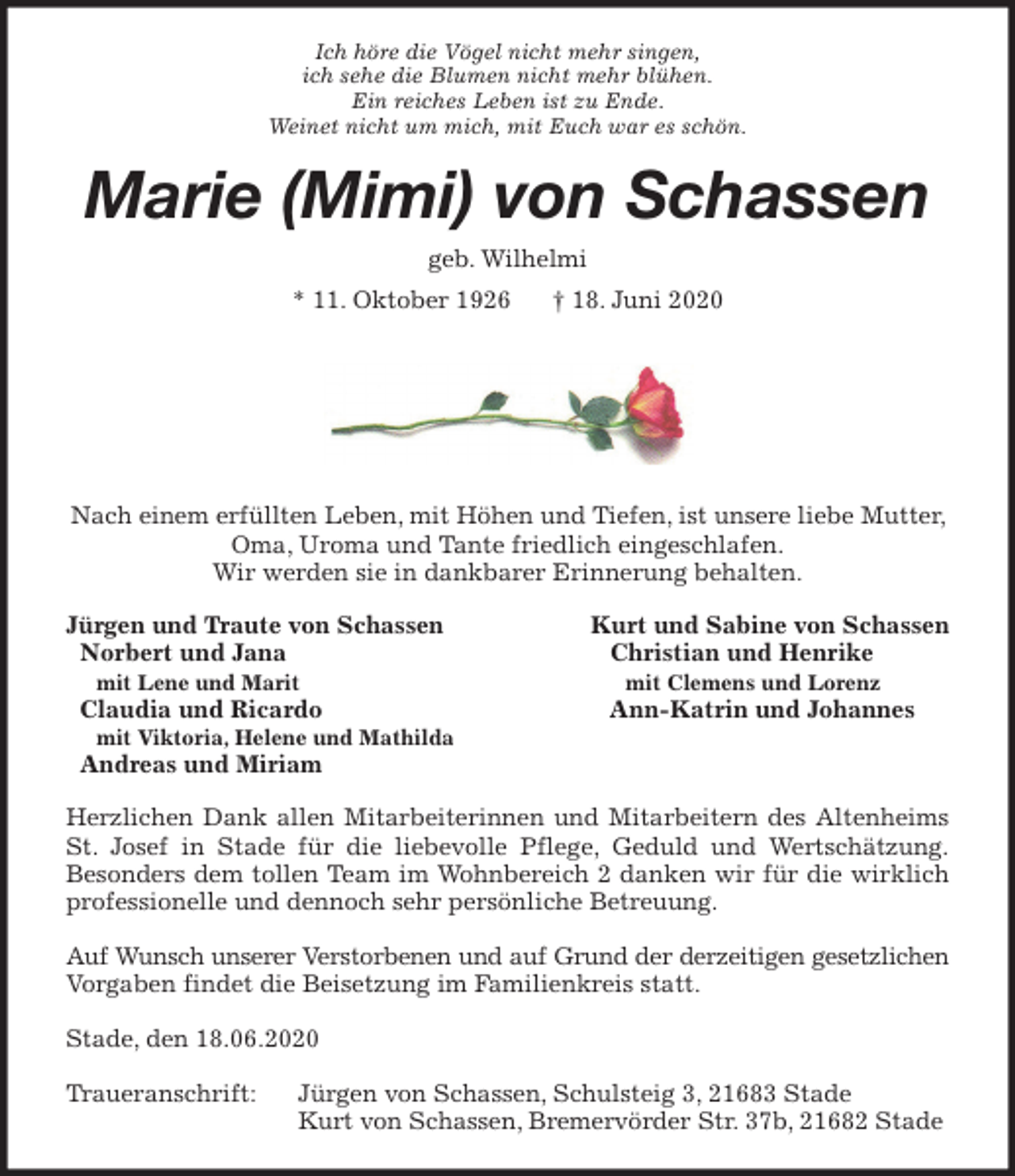 <p>Ich höre die Vögel nicht mehr singen,<br />ich sehe die Blumen nicht mehr blühen.<br />Ein reiches Leben ist zu Ende.<br />Weinet nicht um mich, mit Euch war es schön.<br />Marie (Mimi) von Schassen<br />geb. Wilhelmi<br />* 11. Oktober 1926 † 18. Juni 2020</p>
<p>Nach einem erfüllten Leben, mit Höhen und Tiefen, ist unsere liebe Mutter, Oma, Uroma und Tante friedlich eingeschlafen.<br />Wir werden sie in dankbarer Erinnerung behalten.<br />Jürgen und Traute von Schassen Kurt und Sabine von Schassen<br />Norbert und Jana Christian und Henrike<br />mit Lene und Marit mit Clemens und Lorenz<br />Claudia und Ricardo Ann-Katrin und Johannes<br />mit Viktoria, Helene und Mathilda<br />Andreas und Miriam<br />Herzlichen Dank allen Mitarbeiterinnen und Mitarbeitern des Altenheims<br />St. Josef in Stade für die liebevolle Pflege, Geduld und Wertschätzung.<br />Besonders dem tollen Team im Wohnbereich 2 danken wir für die wirklich<br />professionelle und dennoch sehr persönliche Betreuung.</p>
<p>Auf Wunsch unserer Verstorbenen und auf Grund der derzeitigen gesetzlichen<br />Vorgaben findet die Beisetzung im Familienkreis statt.</p>
<p>Stade, den 18.06.2020</p>
<p>Traueranschrift: Jürgen von Schassen, Schulsteig 3, 21683 Stade<br />Kurt von Schassen, Bremervörder Str. 37b, 21682 Stade</p>