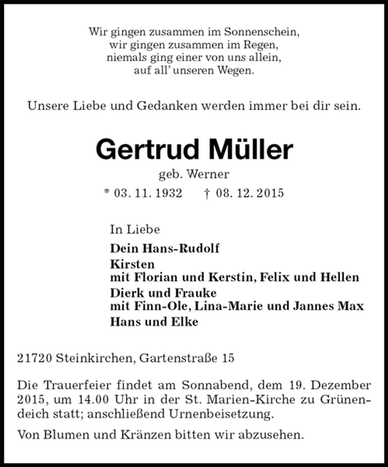 <p>Wir gingen zusammen im Sonnenschein,<br />wir gingen zusammen im Regen,<br />niemals ging einer von uns allein,<br />auf all’ unseren Wegen.<br />Unsere Liebe und Gedanken werden immer bei dir sein.<br />Gertrud Müller<br />geb. Werner<br />* 03. 11. 1932 † 08. 12. 2015<br />In Liebe<br />Dein Hans-Rudolf<br />Kirsten<br />mit Florian und Kerstin, Felix und Hellen<br />Dierk und Frauke<br />mit Finn-Ole, Lina-Marie und Jannes Max<br />Hans und Elke<br />21720 Steinkirchen, Gartenstraße 15</p><p>Die Trauerfeier findet am Sonnabend, dem 19. Dezember 2015, um 14.00 Uhr in der St. Marien-Kirche zu Grünendeich statt; anschließend Urnenbeisetzung.<br />Von Blumen und Kränzen bitten wir abzusehen.</p>