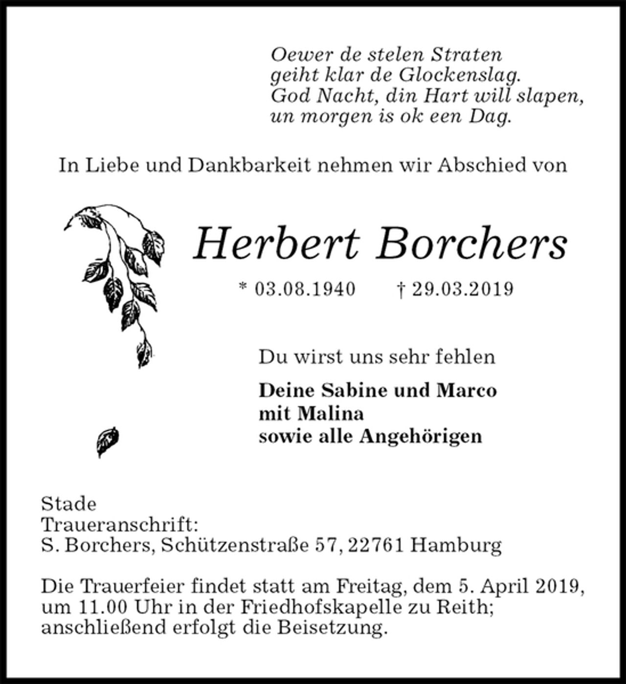 <p>Oewer de stelen Straten<br />geiht klar de Glockenslag.<br />God Nacht, din Hart will slapen,<br />un morgen is ok een Dag.</p>
<p>In Liebe und Dankbarkeit nehmen wir Abschied von<br />Herbert Borchers<br />* 03.08.1940 † 29.03.2019<br />Du wirst uns sehr fehlen</p>
<p>Deine Sabine und Marco<br />mit Malina<br />sowie alle Angehörigen<br />Stade<br />Traueranschrift:<br />S. Borchers, Schützenstraße 57, 22761 Hamburg</p>
<p>Die Trauerfeier findet statt am Freitag, dem 5. April 2019,<br />um 11.00 Uhr in der Friedhofskapelle zu Reith;<br />anschließend erfolgt die Beisetzung.</p>