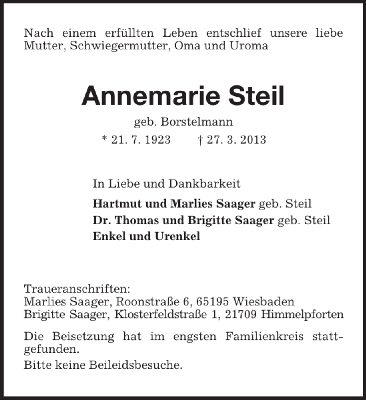 <p>Nach einem erfüllten Leben entschlief unsere liebe<br />Mutter, Schwiegermutter, Oma und Uroma</p><p>Annemarie Steil<br />geb. Borstelmann<br />* 21. 7. 1923<br />† 27. 3. 2013</p><p>In Liebe und Dankbarkeit<br />Hartmut und Marlies Saager geb. Steil<br />Dr. Thomas und Brigitte Saager geb. Steil<br />Enkel und Urenkel</p><p>Traueranschriften:<br />Marlies Saager, Roonstraße 6, 65195 Wiesbaden<br />Brigitte Saager, Klosterfeldstraße 1, 21709 Himmelpforten<br />Die Beisetzung hat im engsten Familienkreis stattgefunden.<br />Bitte keine Beileidsbesuche.</p>