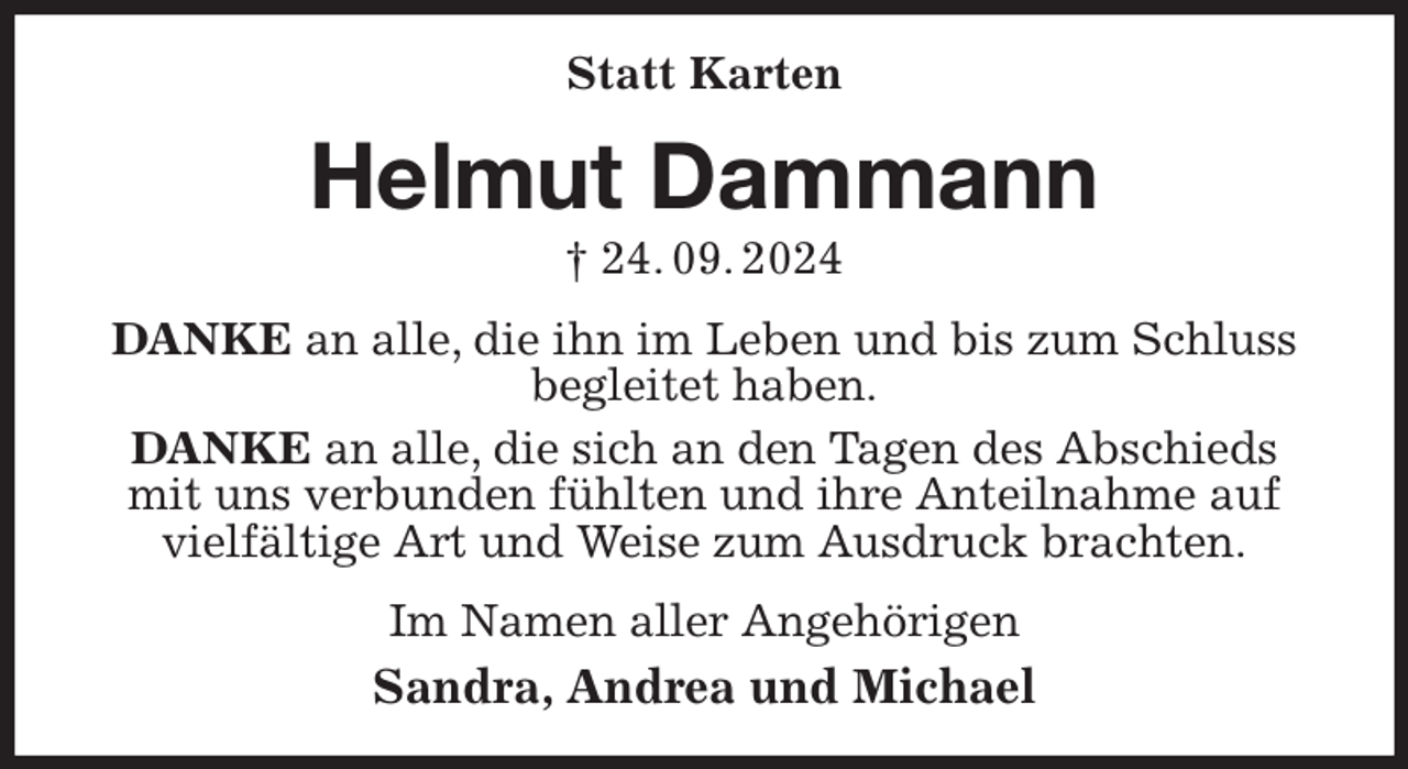 <p>Statt Karten<br />Helmut Dammann<br />† 24. 09. 2024<br />DANKE an alle, die ihn im Leben und bis zum Schluss<br />begleitet haben.<br />DANKE an alle, die sich an den Tagen des Abschieds mit uns verbunden fühlten und ihre Anteilnahme auf vielfältige Art und Weise zum Ausdruck brachten.<br />Im Namen aller Angehörigen<br />Sandra, Andrea und Michael</p>
