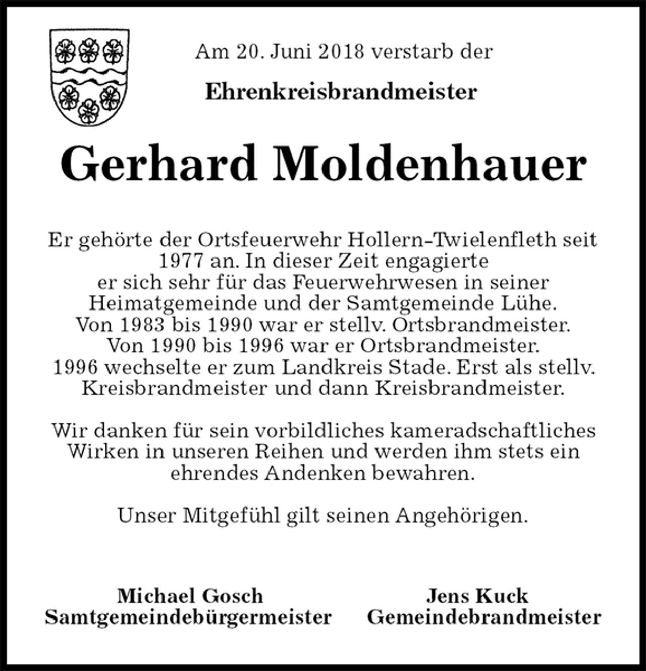 <p>Am 20. Juni 2018 verstarb der</p><p>Ehrenkreisbrandmeister<br />Gerhard Moldenhauer<br />Er gehörte der Ortsfeuerwehr Hollern-Twielenfleth seit<br />1977 an. In dieser Zeit engagierte<br />er sich sehr für das Feuerwehrwesen in seiner<br />Heimatgemeinde und der Samtgemeinde Lühe.<br />Von 1983 bis 1990 war er stellv. Ortsbrandmeister.<br />Von 1990 bis 1996 war er Ortsbrandmeister.<br />1996 wechselte er zum Landkreis Stade. Erst als stellv. Kreisbrandmeister und dann Kreisbrandmeister.</p><p>Wir danken für sein vorbildliches kameradschaftliches<br />Wirken in unseren Reihen und werden ihm stets ein<br />ehrendes Andenken bewahren.</p><p>Unser Mitgefühl gilt seinen Angehörigen.</p><p>Michael Gosch Jens Kuck<br />Samtgemeindebürgermeister Gemeindebrandmeister</p>
