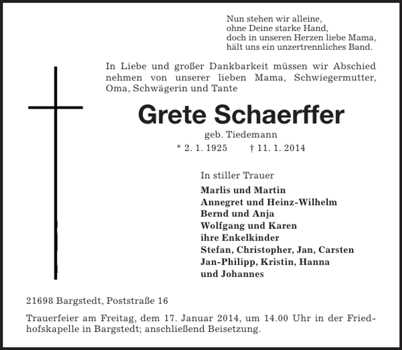 <p>Nun stehen wir alleine,<br />ohne Deine starke Hand,<br />doch in unseren Herzen liebe Mama,<br />hält uns ein unzertrennliches Band.<br />In Liebe und großer Dankbarkeit müssen wir Abschied nehmen von unserer lieben Mama, Schwiegermutter, Oma, Schwägerin und Tante<br />Grete Schaerffer<br />geb. Tiedemann<br />* 2. 1. 1925 † 11. 1. 2014<br />In stiller Trauer<br />Marlis und Martin<br />Annegret und Heinz-Wilhelm<br />Bernd und Anja<br />Wolfgang und Karen<br />ihre Enkelkinder<br />Stefan, Christopher, Jan, Carsten<br />Jan-Philipp, Kristin, Hanna<br />und Johannes<br />21698 Bargstedt, Poststraße 16<br />Trauerfeier am Freitag, dem 17. Januar 2014, um 14.00 Uhr in der Friedhofskapelle in Bargstedt; anschließend Beisetzung.</p>