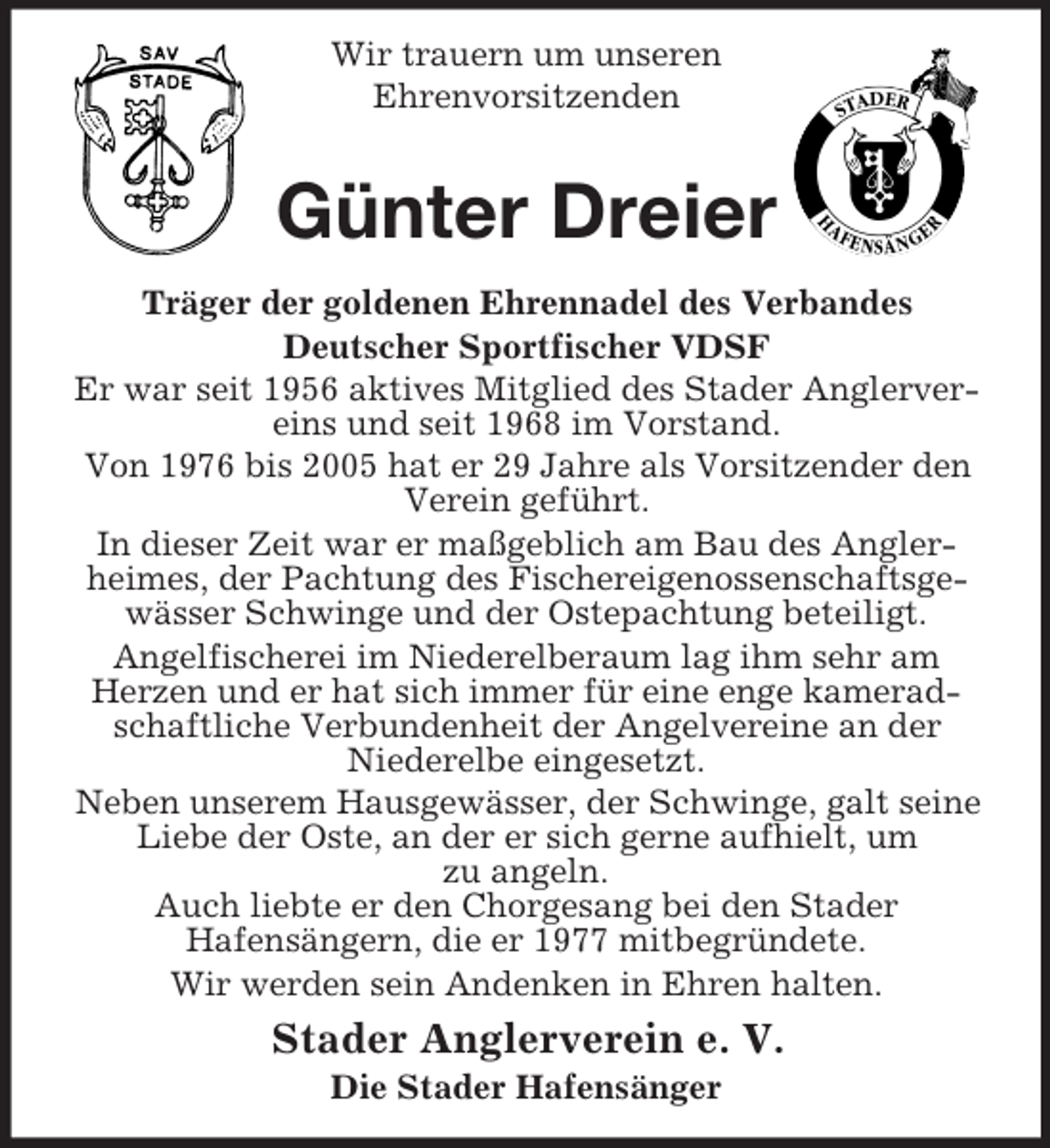<p>Wir trauern um unseren<br />Ehrenvorsitzenden</p><p>Günter Dreier<br />Träger der goldenen Ehrennadel des Verbandes<br />Deutscher Sportfischer VDSF<br />Er war seit 1956 aktives Mitglied des Stader Anglervereins und seit 1968 im Vorstand.<br />Von 1976 bis 2005 hat er 29 Jahre als Vorsitzender den<br />Verein geführt.<br />In dieser Zeit war er maßgeblich am Bau des Anglerheimes, der Pachtung des Fischereigenossenschaftsgewässer Schwinge und der Ostepachtung beteiligt.<br />Angelfischerei im Niederelberaum lag ihm sehr am<br />Herzen und er hat sich immer für eine enge kameradschaftliche Verbundenheit der Angelvereine an der<br />Niederelbe eingesetzt.<br />Neben unserem Hausgewässer, der Schwinge, galt seine<br />Liebe der Oste, an der er sich gerne aufhielt, um<br />zu angeln.<br />Auch liebte er den Chorgesang bei den Stader<br />Hafensängern, die er 1977 mitbegründete.<br />Wir werden sein Andenken in Ehren halten.</p><p>Stader Anglerverein e. V.<br />Die Stader Hafensänger</p>