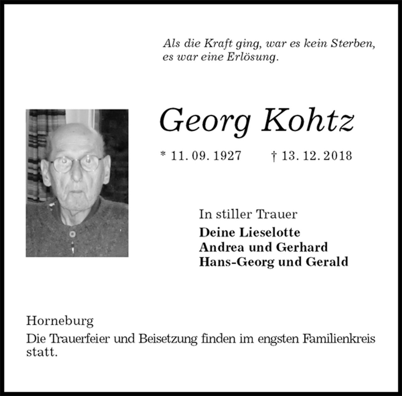 <p>Als die Kraft ging, war es kein Sterben,<br />es war eine Erlösung.<br />Georg Kohtz<br />* 11. 09. 1927 † 13. 12. 2018<br />In stiller Trauer<br />Deine Lieselotte<br />Andrea und Gerhard<br />Hans-Georg und Gerald<br />Horneburg<br />Die Trauerfeier und Beisetzung finden im engsten Familienkreis statt.</p>