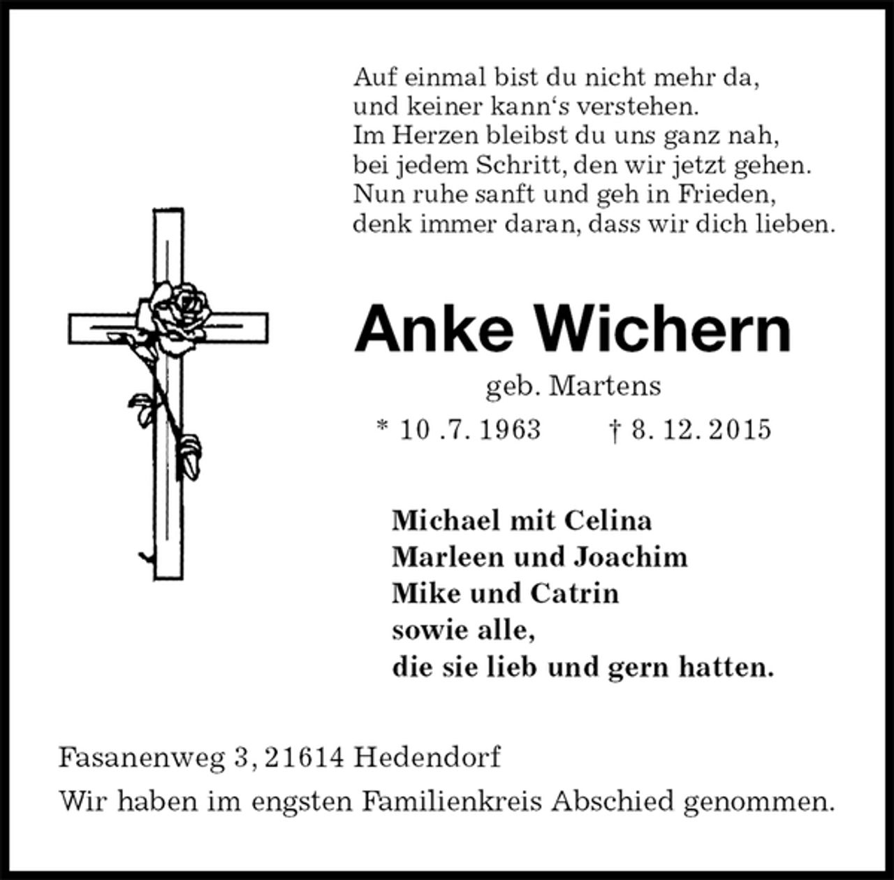 <p>Auf einmal bist du nicht mehr da,<br />und keiner kann‘s verstehen.<br />Im Herzen bleibst du uns ganz nah,<br />bei jedem Schritt, den wir jetzt gehen.<br />Nun ruhe sanft und geh in Frieden,<br />denk immer daran, dass wir dich lieben.<br />Anke Wichern<br />geb. Martens<br />* 10 .7. 1963 † 8. 12. 2015<br />Michael mit Celina<br />Marleen und Joachim<br />Mike und Catrin<br />sowie alle,<br />die sie lieb und gern hatten.<br />Fasanenweg 3, 21614 Hedendorf<br />Wir haben im engsten Familienkreis Abschied genommen.</p>