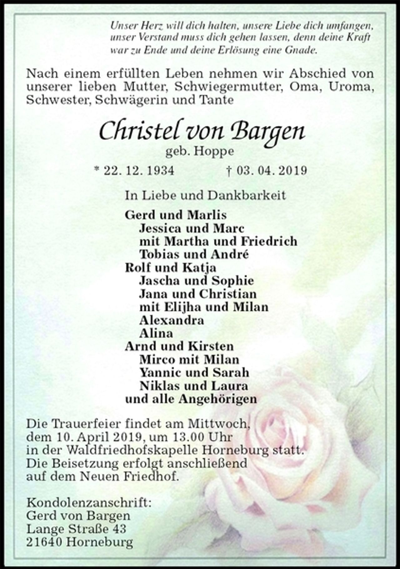 <p>Unser Herz will dich halten, unsere Liebe dich umfangen,<br />unser Verstand muss dich gehen lassen, denn deine Kraft<br />war zu Ende und deine Erlösung eine Gnade.<br />Nach einem erfüllten Leben nehmen wir Abschied von unserer lieben Mutter, Schwiegermutter, Oma, Uroma, Schwester, Schwägerin und Tante<br />Christel von Bargen<br />geb. Hoppe<br />* 22. 12. 1934 † 03. 04. 2019<br />In Liebe und Dankbarkeit<br />Gerd und Marlis<br />Jessica und Marc<br />mit Martha und Friedrich<br />Tobias und André<br />Rolf und Katja<br />Jascha und Sophie<br />Jana und Christian<br />mit Elijha und Milan<br />Alexandra<br />Alina<br />Arnd und Kirsten<br />Mirco mit Milan<br />Yannic und Sarah<br />Niklas und Laura<br />und alle Angehörigen<br />Die Trauerfeier findet am Mittwoch,<br />dem 10. April 2019, um 13.00 Uhr<br />in der Waldfriedhofskapelle Horneburg statt.<br />Die Beisetzung erfolgt anschließend<br />auf dem Neuen Friedhof.</p><p>Kondolenzanschrift:<br />Gerd von Bargen<br />Lange Straße 43<br />21640 Horneburg</p>
