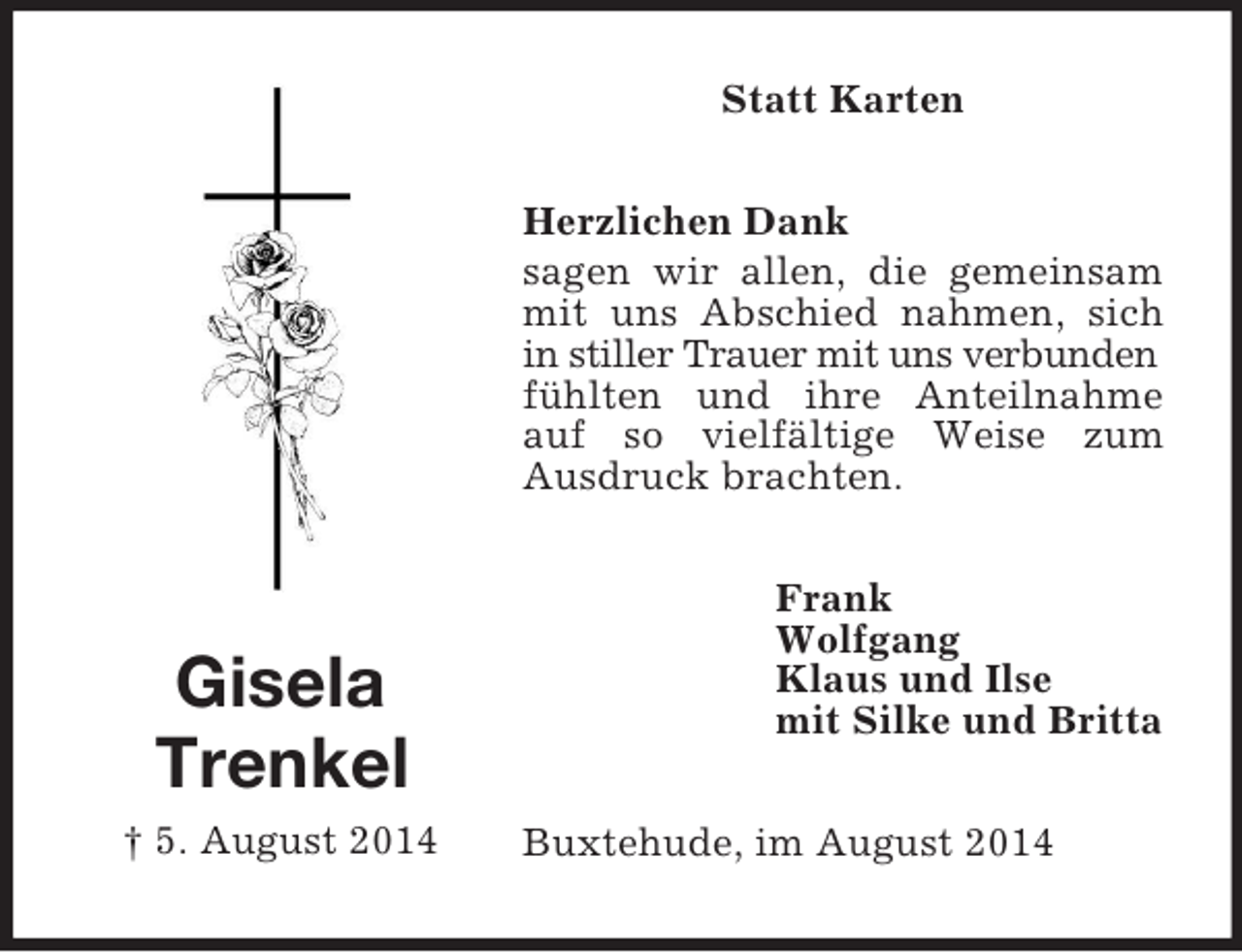<p>Gisela<br />Trenkel<br />† 5. August 2014<br />Statt Karten<br />Herzlichen Dank<br />sagen wir allen, die gemeinsam mit uns Abschied nahmen, sich in stiller Trauer mit uns verbunden<br />fühlten und ihre Anteilnahme auf so vielfältige Weise zum<br />Ausdruck brachten.<br />Frank<br />Wolfgang<br />Klaus und Ilse<br />mit Silke und Britta<br />Buxtehude, im August 2014</p>