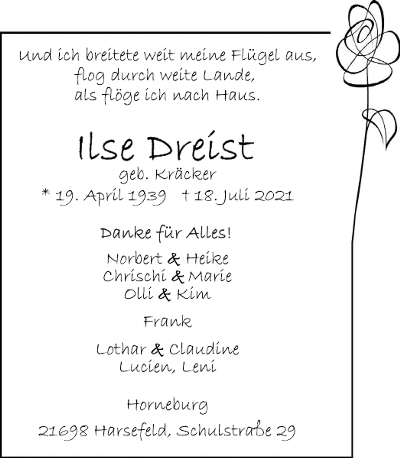 <p>Und ich breitete weit meine Flügel aus,<br />flog durch weite Lande,<br />als flöge ich nach Haus.</p>
<p>Ilse Dreist</p>
<p>geb. Kräcker</p>
<p>* 19. April 1939 † 18. Juli 2021</p>
<p>Norbert &amp; Heike<br />Chrischi &amp; Marie<br />Olli &amp; Kim</p>
<p>Frank</p>
<p>Lothar &amp; Claudine<br />Lucien, Leni</p>
<p>Horneburg</p>
<p>21698 Harsefeld, Schulstraße 29</p>