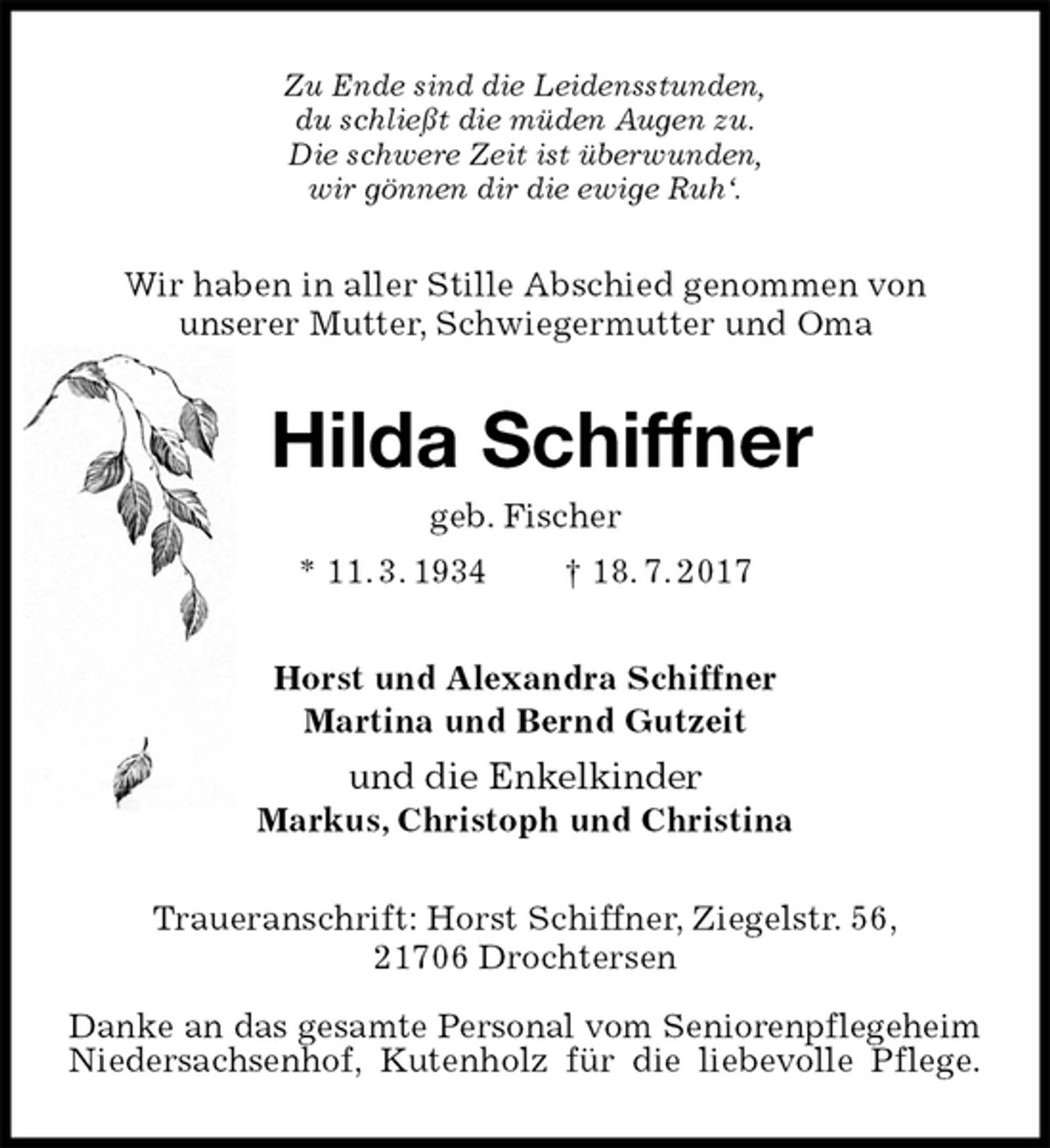 <p>Zu Ende sind die Leidensstunden,<br />du schließt die müden Augen zu.<br />Die schwere Zeit ist überwunden,<br />wir gönnen dir die ewige Ruh‘.<br />Wir haben in aller Stille Abschied genommen von<br />unserer Mutter, Schwiegermutter und Oma<br />Hilda Schiffner<br />geb. Fischer<br />* 11. 3. 1934 † 18. 7. 2017<br />Horst und Alexandra Schiffner<br />Martina und Bernd Gutzeit<br />und die Enkelkinder<br />Markus, Christoph und Christina<br />Traueranschrift: Horst Schiffner, Ziegelstr. 56,<br />21706 Drochtersen</p><p>Danke an das gesamte Personal vom Seniorenpflegeheim Niedersachsenhof, Kutenholz für die liebevolle Pflege.</p>