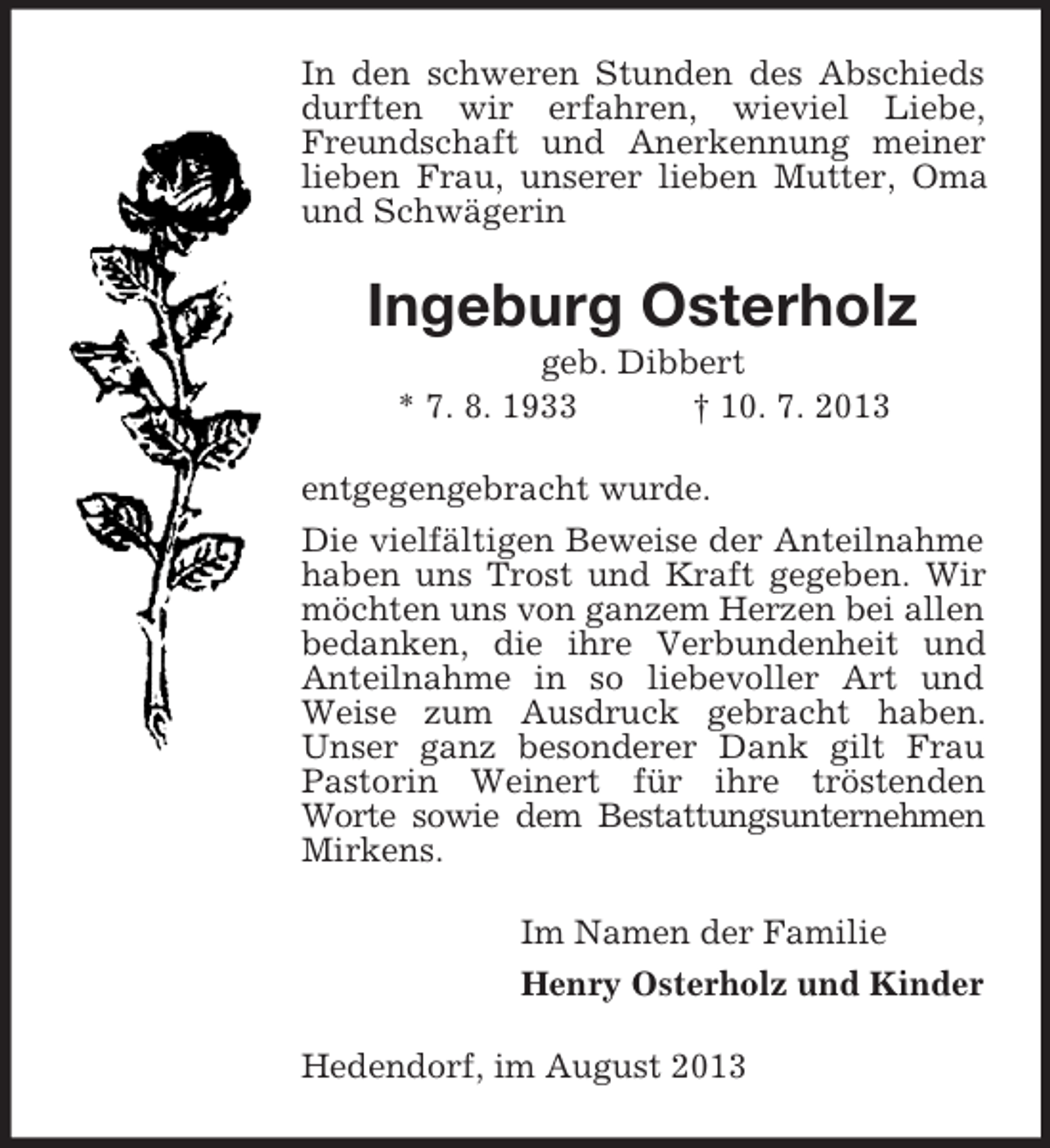 <p>In den schweren Stunden des Abschieds<br />durften wir erfahren, wieviel Liebe,<br />Freundschaft und Anerkennung meiner<br />lieben Frau, unserer lieben Mutter, Oma<br />und Schwägerin</p><p>Ingeburg Osterholz<br />geb. Dibbert<br />* 7. 8. 1933<br />† 10. 7. 2013<br />entgegengebracht wurde.<br />Die vielfältigen Beweise der Anteilnahme<br />haben uns Trost und Kraft gegeben. Wir<br />möchten uns von ganzem Herzen bei allen<br />bedanken, die ihre Verbundenheit und<br />Anteilnahme in so liebevoller Art und<br />Weise zum Ausdruck gebracht haben.<br />Unser ganz besonderer Dank gilt Frau<br />Pastorin Weinert für ihre tröstenden<br />Worte sowie dem Bestattungsunternehmen<br />Mirkens.<br />Im Namen der Familie<br />Henry Osterholz und Kinder<br />Hedendorf, im August 2013</p>