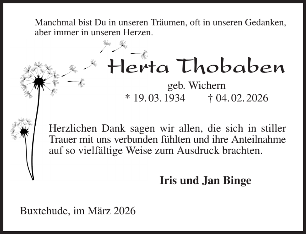 <p>Manchmal bist Du in unseren Träumen, oft in unseren Gedanken, aber immer in unseren Herzen.<br />Herta Thobaben<br />geb. Wichern<br />* 19. 03. 1934 † 04. 02. 2026<br />Herzlichen Dank sagen wir allen, die sich in stiller Trauer mit uns verbunden fühlten und ihre Anteilnahme<br />auf so vielfältige Weise zum Ausdruck brachten.<br />Iris und Jan Binge<br />Buxtehude, im März 2026</p>