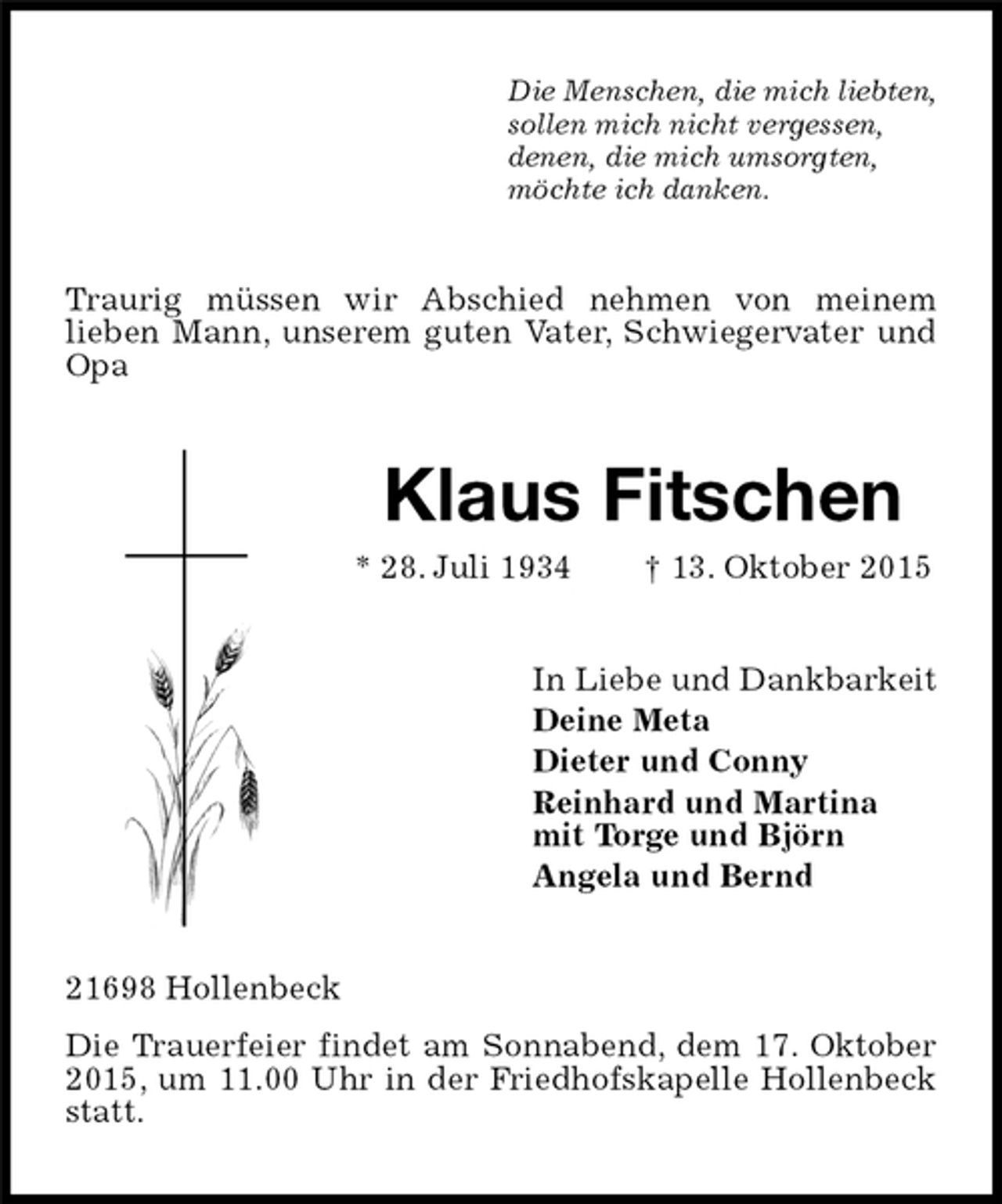 <p>Die Menschen, die mich liebten,<br />sollen mich nicht vergessen,<br />denen, die mich umsorgten,<br />möchte ich danken.<br />Traurig müssen wir Abschied nehmen von meinem<br />lieben Mann, unserem guten Vater, Schwiegervater und Opa<br />Klaus Fitschen<br />* 28. Juli 1934 † 13. Oktober 2015<br />In Liebe und Dankbarkeit<br />Deine Meta<br />Dieter und Conny<br />Reinhard und Martina<br />mit Torge und Björn<br />Angela und Bernd<br />21698 Hollenbeck<br />Die Trauerfeier findet am Sonnabend, dem 17. Oktober 2015, um 11.00 Uhr in der Friedhofskapelle Hollenbeck statt.</p>