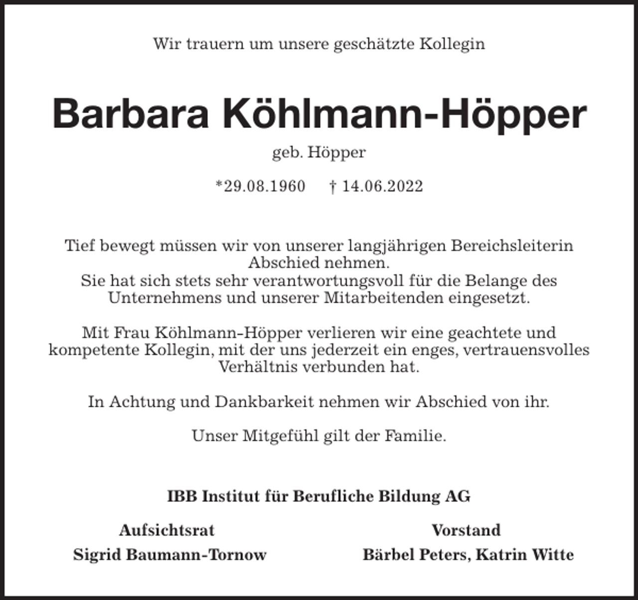 <p>Wir trauern um unsere geschätzte Kollegin<br />Barbara Köhlmann-Höpper<br />geb. Höpper</p><p>*29.08.1960 † 14.06.2022<br />Tief bewegt müssen wir von unserer langjährigen Bereichsleiterin<br />Abschied nehmen.<br />Sie hat sich stets sehr verantwortungsvoll für die Belange des<br />Unternehmens und unserer Mitarbeitenden eingesetzt.</p><p>Mit Frau Köhlmann-Höpper verlieren wir eine geachtete und<br />kompetente Kollegin, mit der uns jederzeit ein enges, vertrauensvolles<br />Verhältnis verbunden hat.</p><p>In Achtung und Dankbarkeit nehmen wir Abschied von ihr.</p><p>Unser Mitgefühl gilt der Familie.<br />IBB Institut für Berufliche Bildung AG</p><p>Aufsichtsrat Vorstand<br />Sigrid Baumann-Tornow Bärbel Peters, Katrin Witte</p>