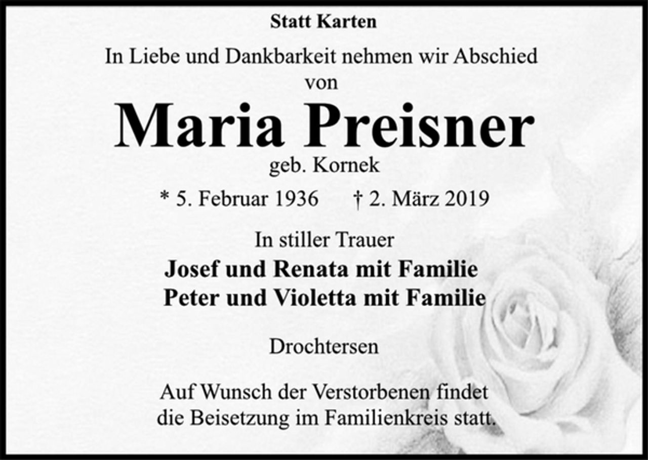 <p>Statt Karten<br />In Liebe und Dankbarkeit nehmen wir Abschied<br />von<br />* 5. Februar 1936 † 2. März 2019<br />geb. Kornek Maria Preisner<br />In stiller Trauer<br />Josef und Renata mit Familie<br />Peter und Violetta mit Familie<br />Drochtersen<br />Auf Wunsch der Verstorbenen findet<br />die Beisetzung im Familienkreis statt.</p>