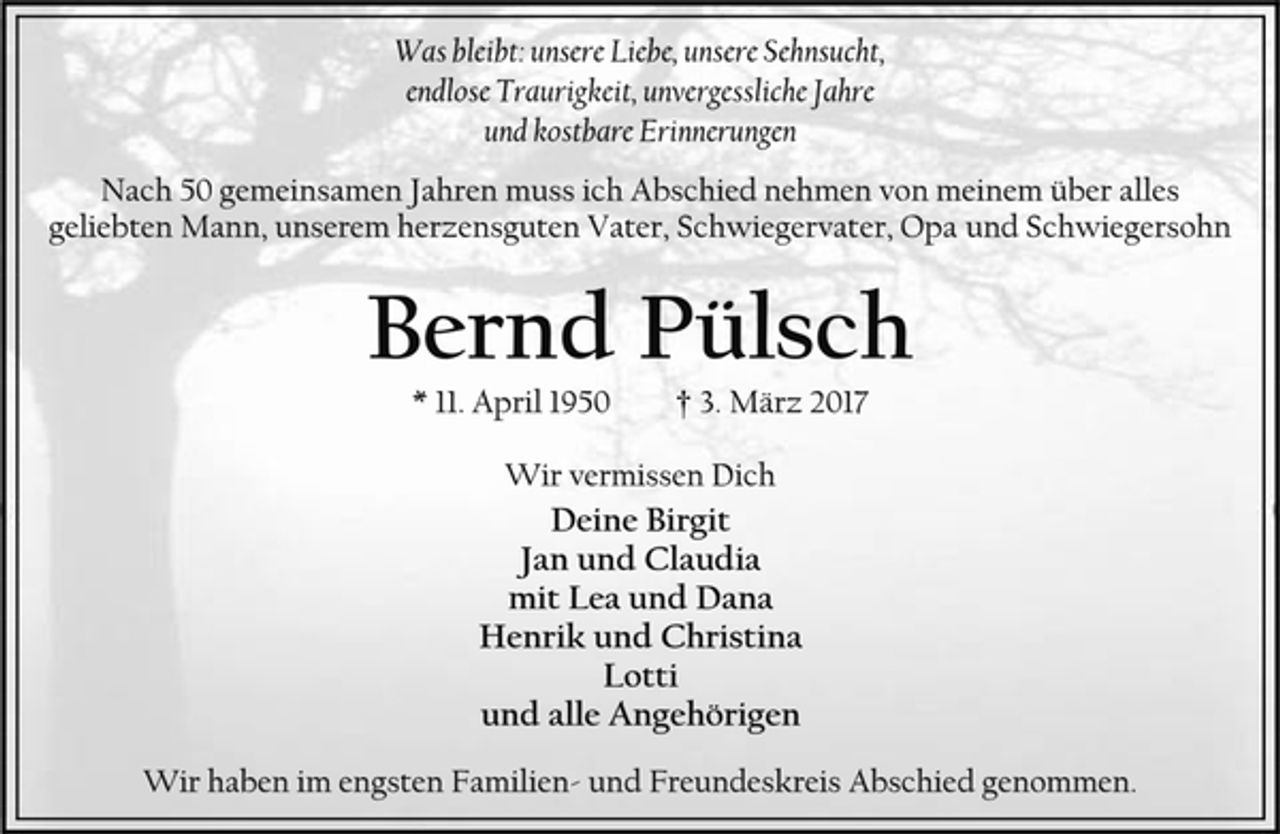 <p>Was bleibt: unsere Liebe, unsere Sehnsucht,<br />endlose Traurigkeit, unvergessliche Jahre<br />und kostbare Erinnerungen<br />Nach 50 gemeinsamen Jahren muss ich Abschied nehmen von meinem über alles geliebten Mann, unserem herzensguten Vater, Schwiegervater, Opa und Schwiegersohn<br />Bernd Pülsch<br />* 11. April 1950 † 3. März 2017<br />Wir vermissen Dich<br />Deine Birgit<br />Jan und Claudia<br />mit Lea und Dana<br />Henrik und Christina<br />Lotti<br />und alle Angehörigen<br />Wir haben im engsten Familien- und Freundeskreis Abschied genommen.</p>
