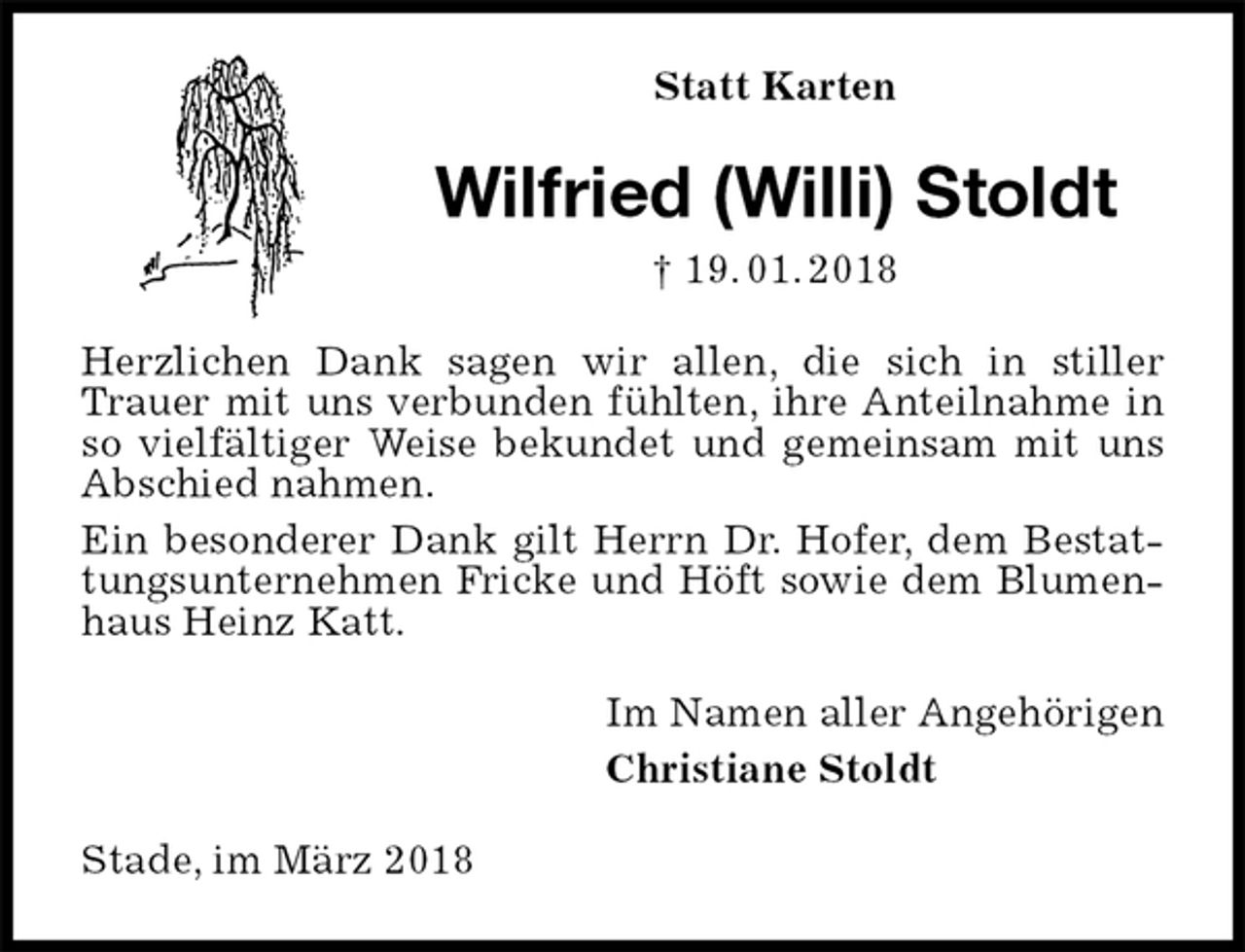 <p>Statt Karten<br />Wilfried (Willi) Stoldt<br />† 19. 01. 2018<br />Herzlichen Dank sagen wir allen, die sich in stiller Trauer mit uns verbunden fühlten, ihre Anteilnahme in so vielfältiger Weise bekundet und gemeinsam mit uns Abschied nahmen.<br />Ein besonderer Dank gilt Herrn Dr. Hofer, dem Bestattungsunternehmen Fricke und Höft sowie dem Blumenhaus Heinz Katt.<br />Im Namen aller Angehörigen<br />Christiane Stoldt<br />Stade, im März 2018</p>