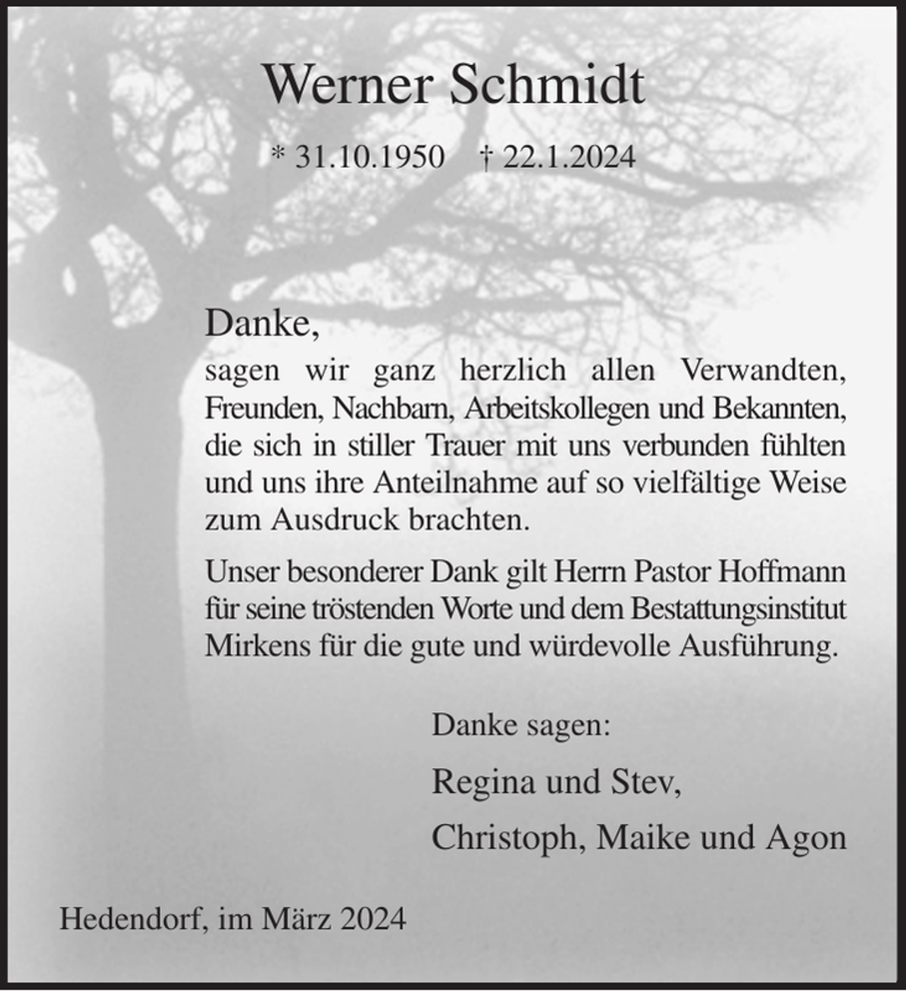 <p>Werner Schmidt<br />* 31.10.1950 † 22.1.2024</p><p>Danke,<br />sagen wir ganz herzlich allen Verwandten, Freunden, Nachbarn, Arbeitskollegen und Bekannten,<br />die sich in stiller Trauer mit uns verbunden fühlten<br />und uns ihre Anteilnahme auf so vielfältige Weise<br />zum Ausdruck brachten.<br />Unser besonderer Dank gilt Herrn Pastor Hoffmann<br />für seine tröstenden Worte und dem Bestattungsinstitut<br />Mirkens für die gute und würdevolle Ausführung.<br />Danke sagen:<br />Regina und Stev,<br />Christoph, Maike und Agon<br />Hedendorf, im März 2024</p>