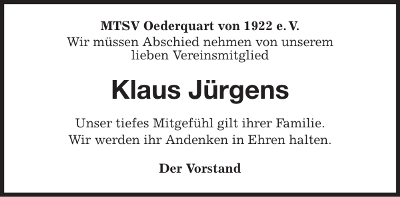 <p>MTSV Oederquart von 1922 e. V.<br />Wir müssen Abschied nehmen von unserem<br />lieben Vereinsmitglied<br />Klaus Jürgens<br />Der Vorstand<br />Unser tiefes Mitgefühl gilt ihrer Familie.<br />Wir werden ihr Andenken in Ehren halten.</p>