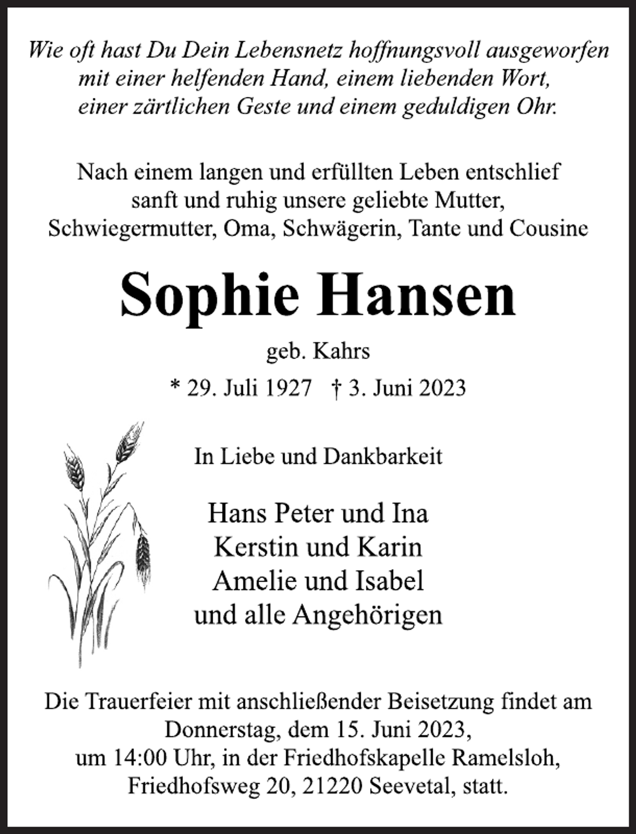 <p>Wie oft hast Du Dein Lebensnetz hoffnungsvoll ausgeworfen<br />mit einer helfenden Hand, einem liebenden Wort,<br />einer zärtlichen Geste und einem geduldigen Ohr.<br />Nach einem langen und erfüllten Leben entschlief<br />sanft und ruhig unsere geliebte Mutter,<br />Schwiegermutter, Oma, Schwägerin, Tante und Cousine<br />Sophie Hansen<br />* 29. Juli 1927 † 3. Juni 2023<br />geb. Kahrs<br />In Liebe und Dankbarkeit<br />Hans Peter und Ina<br />Kerstin und Karin<br />Amelie und Isabel<br />und alle Angehörigen<br />Die Trauerfeier mit anschließender Beisetzung findet am<br />Donnerstag, dem 15. Juni 2023,<br />um 14:00 Uhr, in der Friedhofskapelle Ramelsloh,<br />Friedhofsweg 20, 21220 Seevetal, statt.</p>