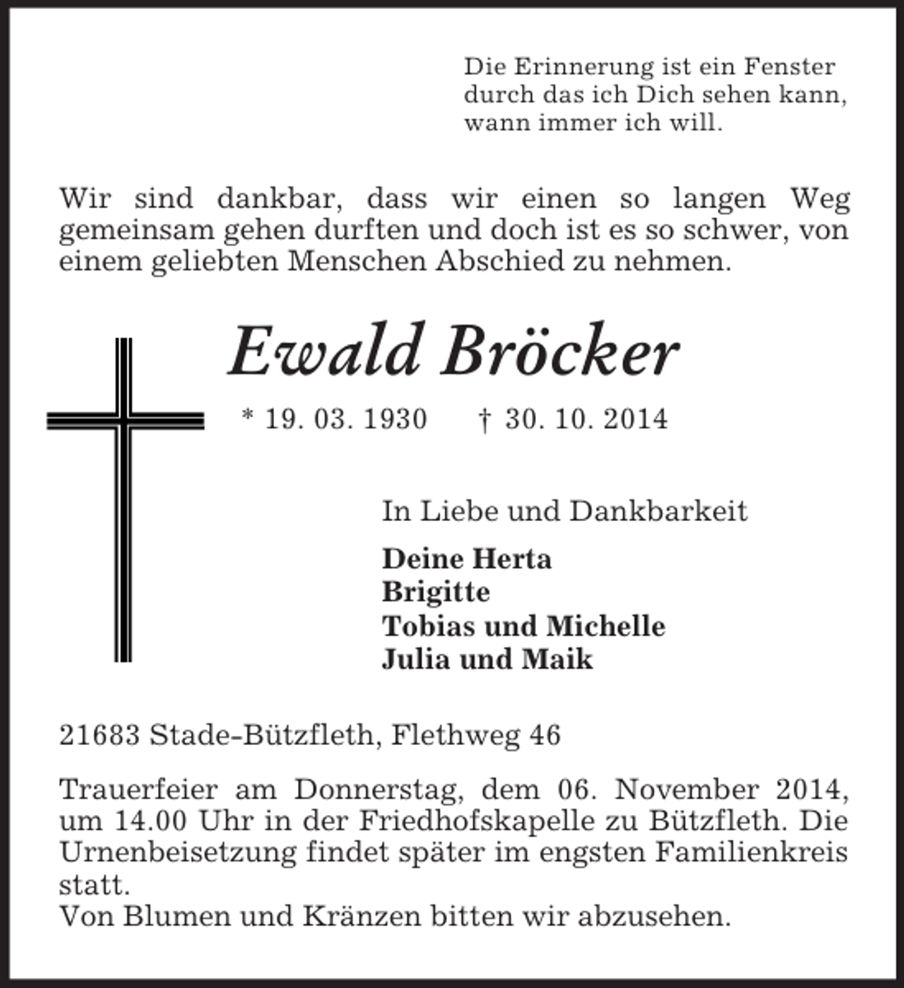 <p>Die Erinnerung ist ein Fenster<br />durch das ich Dich sehen kann,<br />wann immer ich will.<br />Wir sind dankbar, dass wir einen so langen Weg<br />gemeinsam gehen durften und doch ist es so schwer, von einem geliebten Menschen Abschied zu nehmen.<br />Ewald Bröcker<br />* 19. 03. 1930 † 30. 10. 2014<br />In Liebe und Dankbarkeit<br />Deine Herta<br />Brigitte<br />Tobias und Michelle<br />Julia und Maik<br />21683 Stade-Bützfleth, Flethweg 46<br />Trauerfeier am Donnerstag, dem 06. November 2014, um 14.00 Uhr in der Friedhofskapelle zu Bützfleth. Die Urnenbeisetzung findet später im engsten Familienkreis statt.<br />Von Blumen und Kränzen bitten wir abzusehen.</p>