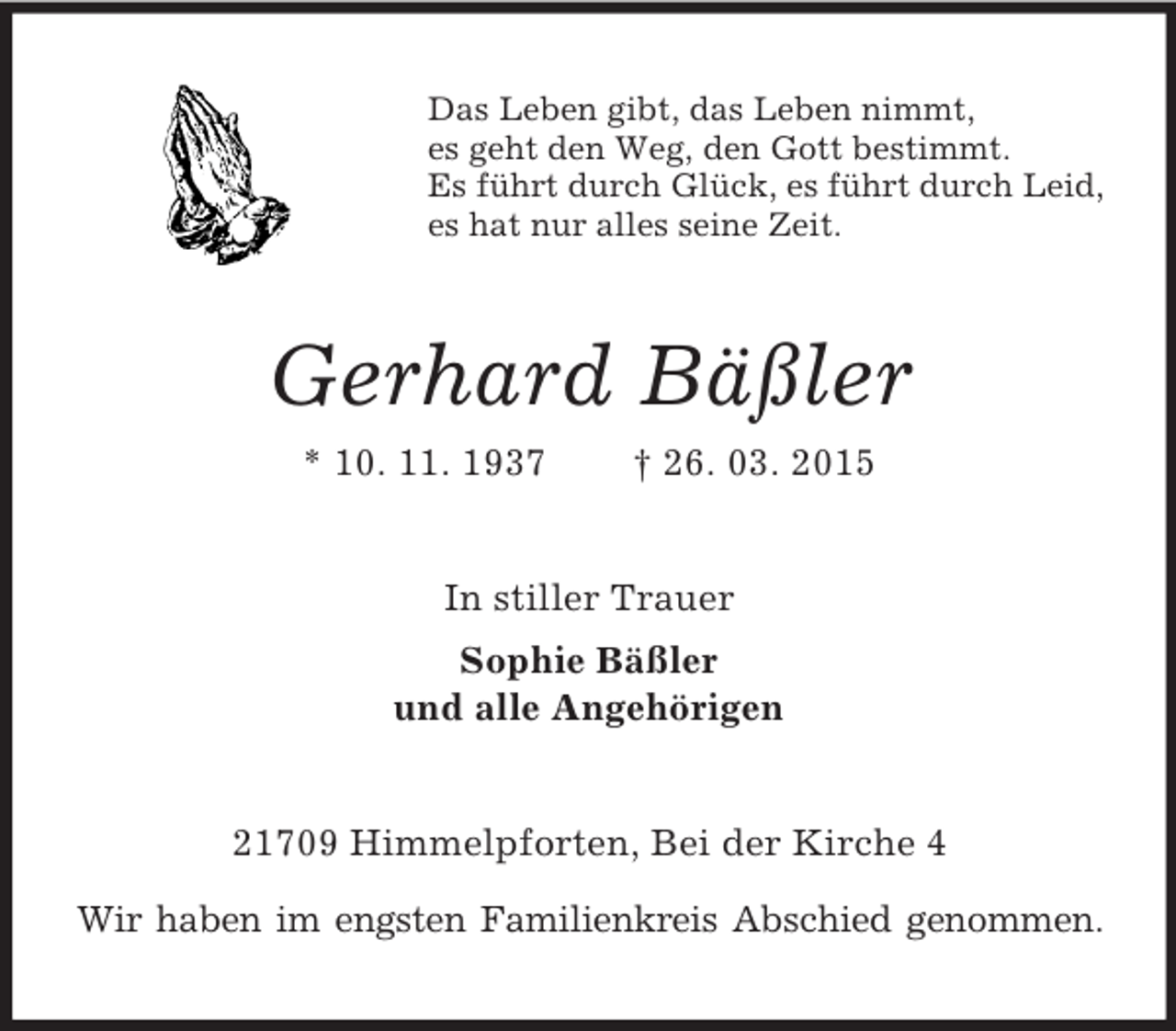 <p>Das Leben gibt, das Leben nimmt,<br />es geht den Weg, den Gott bestimmt.<br />Es führt durch Glück, es führt durch Leid,<br />es hat nur alles seine Zeit.<br />Gerhard Bäßler<br />* 10. 11. 1937 † 26. 03. 2015<br />In stiller Trauer<br />Sophie Bäßler<br />und alle Angehörigen<br />21709 Himmelpforten, Bei der Kirche 4<br />Wir haben im engsten Familienkreis Abschied genommen.</p>