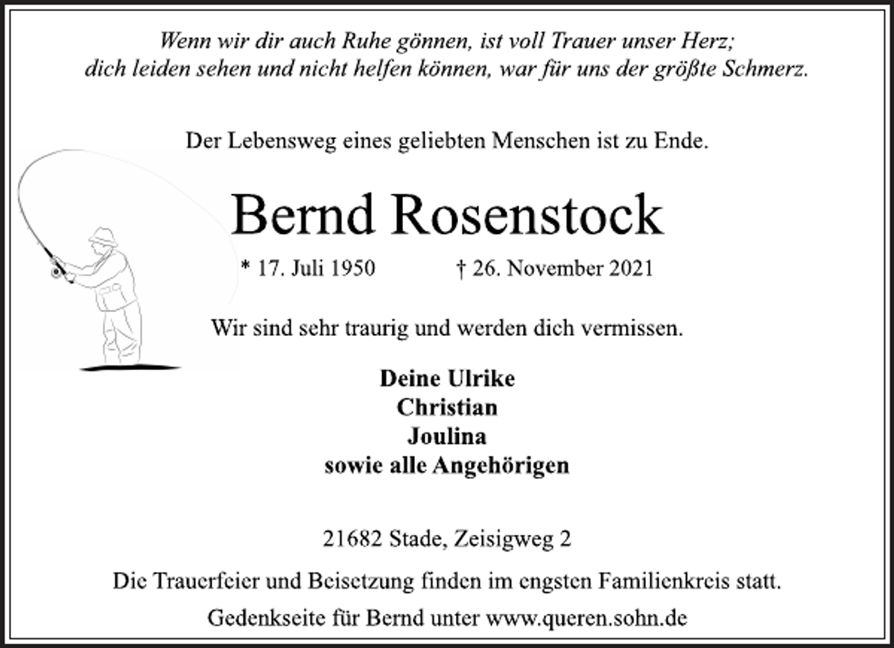 <p>Wenn wir dir auch Ruhe gönnen, ist voll Trauer unser Herz;<br />dich leiden sehen und nicht helfen können, war für uns der größte Schmerz.<br />Der Lebensweg eines geliebten Menschen ist zu Ende.<br />Bernd Rosenstock<br />* 17. Juli 1950 † 26. November 2021<br />Wir sind sehr traurig und werden dich vermissen.<br />Deine Ulrike<br />Christian<br />Joulina<br />sowie alle Angehörigen<br />21682 Stade, Zeisigweg 2<br />Die Trauerfeier und Beisetzung finden im engsten Familienkreis statt.<br />Gedenkseite für Bernd unter www.queren.sohn.de</p>