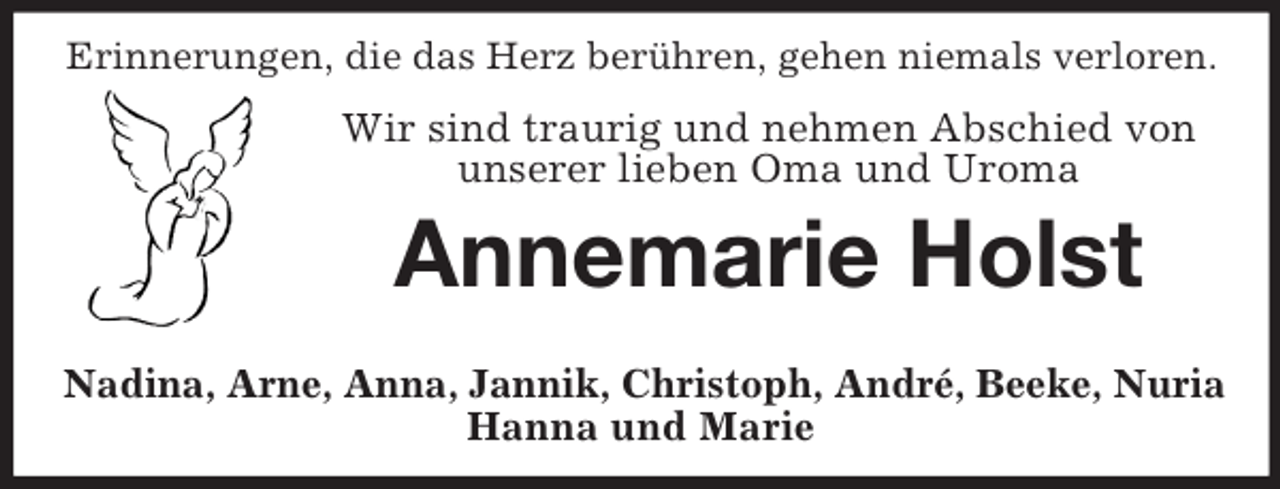 <p>Erinnerungen, die das Herz berühren, gehen niemals verloren.</p>
<p>Wir sind traurig und nehmen Abschied von<br />unserer lieben Oma und Uroma</p>
<p>Annemarie Holst<br />Nadina, Arne, Anna, Jannik, Christoph, André, Beeke, Nuria<br />Hanna und Marie</p>