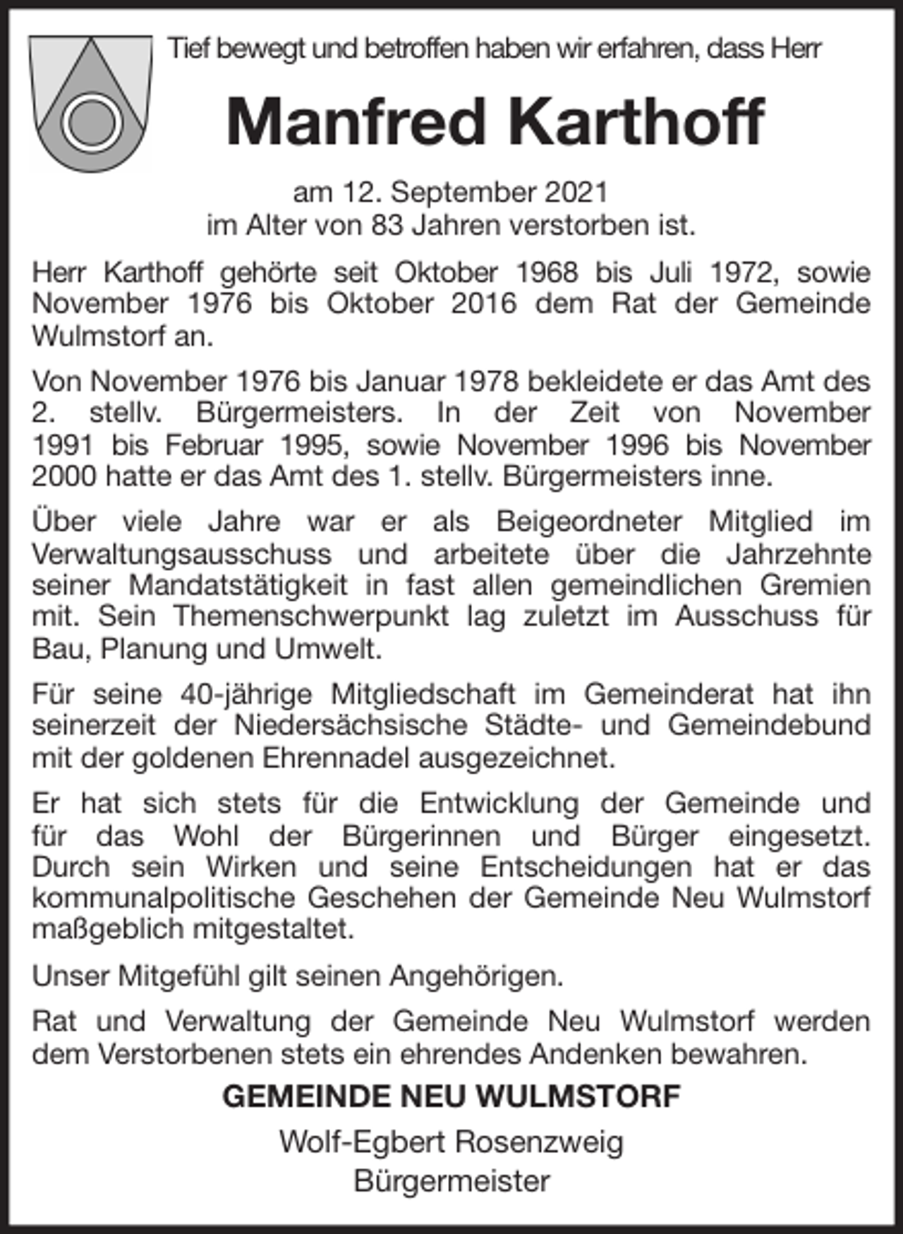 <p>Tief bewegt und betroffen haben wir erfahren, dass Herr<br />Manfred Karthoff<br />am 12. September 2021<br />im Alter von 83 Jahren verstorben ist.</p>
<p>Herr Karthoff gehörte seit Oktober 1968 bis Juli 1972, sowie<br />November 1976 bis Oktober 2016 dem Rat der Gemeinde<br />Wulmstorf an.<br />Von November 1976 bis Januar 1978 bekleidete er das Amt des 2. stellv. Bürgermeisters. In der Zeit von November<br />1991 bis Februar 1995, sowie November 1996 bis November<br />2000 hatte er das Amt des 1. stellv. Bürgermeisters inne.<br />Über viele Jahre war er als Beigeordneter Mitglied im<br />Verwaltungsausschuss und arbeitete über die Jahrzehnte<br />seiner Mandatstätigkeit in fast allen gemeindlichen Gremien<br />mit. Sein Themenschwerpunkt lag zuletzt im Ausschuss für<br />Bau, Planung und Umwelt.<br />Für seine 40-jährige Mitgliedschaft im Gemeinderat hat ihn<br />seinerzeit der Niedersächsische Städte- und Gemeindebund<br />mit der goldenen Ehrennadel ausgezeichnet.<br />Er hat sich stets für die Entwicklung der Gemeinde und<br />für das Wohl der Bürgerinnen und Bürger eingesetzt.<br />Durch sein Wirken und seine Entscheidungen hat er das<br />kommunalpolitische Geschehen der Gemeinde Neu Wulmstorf<br />maßgeblich mitgestaltet.<br />Unser Mitgefühl gilt seinen Angehörigen.<br />Rat und Verwaltung der Gemeinde Neu Wulmstorf werden<br />dem Verstorbenen stets ein ehrendes Andenken bewahren.<br />GEMEINDE NEU WULMSTORF<br />Wolf-Egbert Rosenzweig<br />Bürgermeister</p>