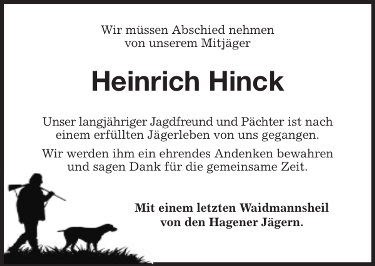 <p>Wir müssen Abschied nehmen<br />von unserem Mitjäger<br />Heinrich Hinck<br />Unser langjähriger Jagdfreund und Pächter ist nach<br />einem erfüllten Jägerleben von uns gegangen.<br />Wir werden ihm ein ehrendes Andenken bewahren<br />und sagen Dank für die gemeinsame Zeit.</p>
<p>Mit einem letzten Waidmannsheil<br />von den Hagener Jägern.</p>