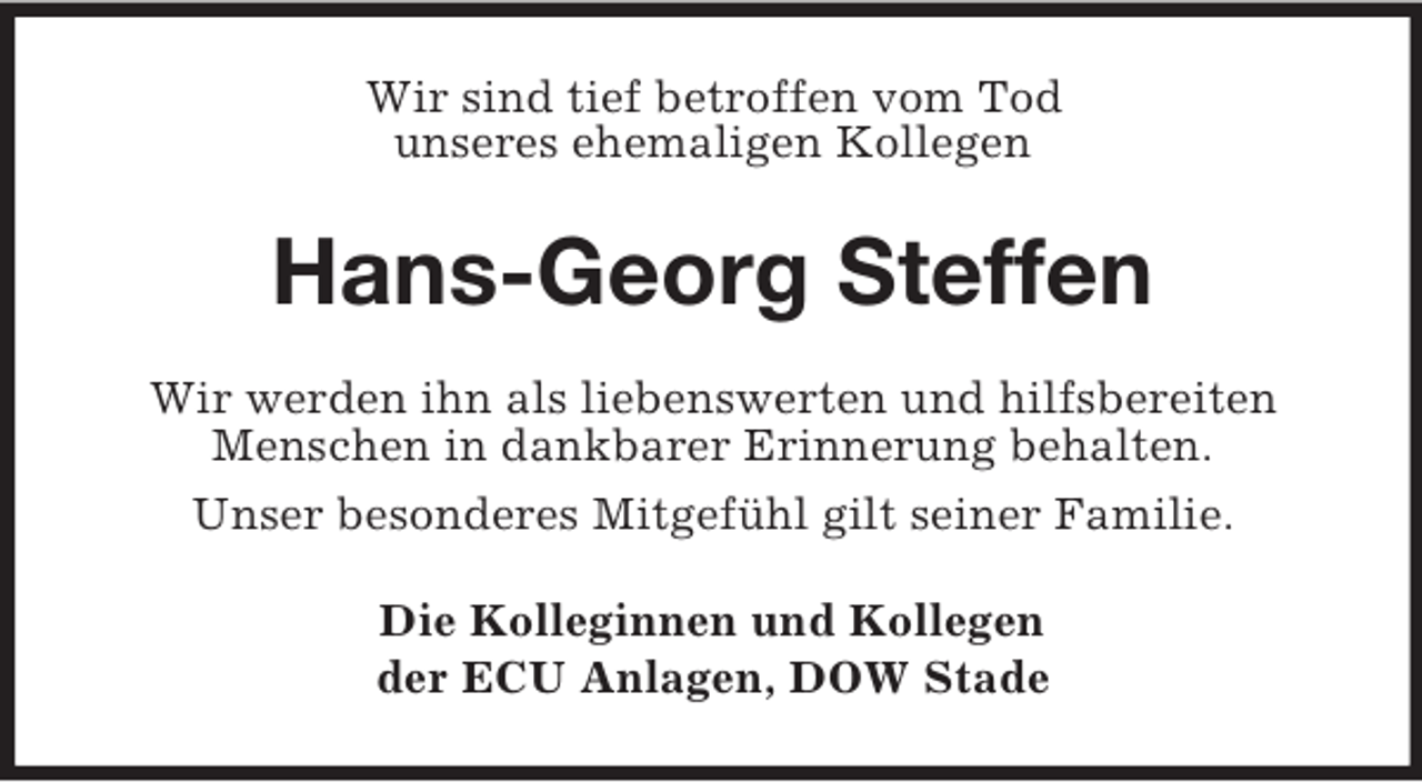 <p>Wir sind tief betroffen vom Tod<br />unseres ehemaligen Kollegen<br />Hans-Georg Steffen<br />Wir werden ihn als liebenswerten und hilfsbereiten<br />Menschen in dankbarer Erinnerung behalten.<br />Unser besonderes Mitgefühl gilt seiner Familie.<br />Die Kolleginnen und Kollegen<br />der ECU Anlagen, DOW Stade</p>