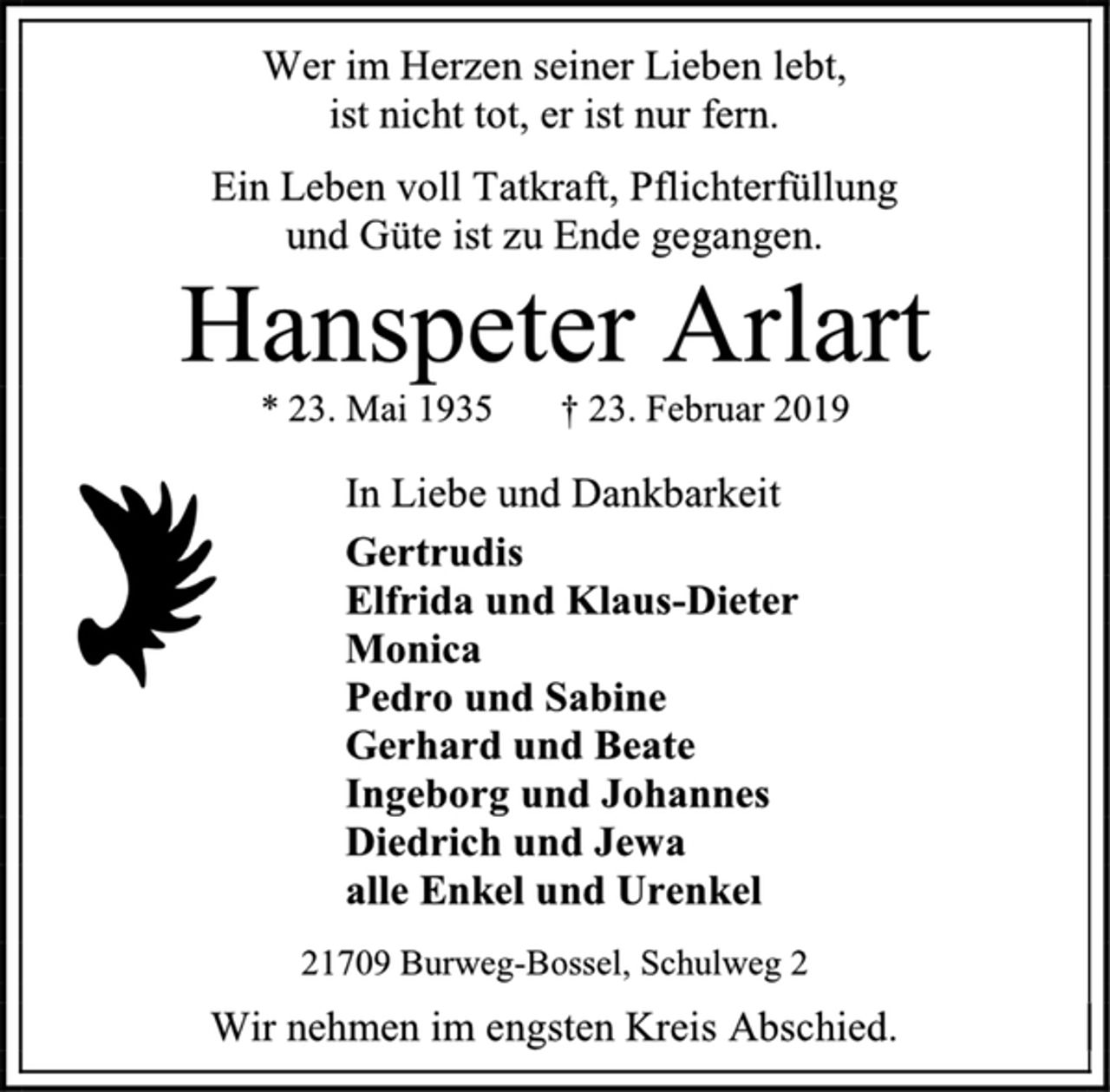 <p>Wer im Herzen seiner Lieben lebt,<br />ist nicht tot, er ist nur fern.<br />Ein Leben voll Tatkraft, Pflichterfüllung<br />und Güte ist zu Ende gegangen.<br />Hanspeter Arlart<br />* 23. Mai 1935 † 23. Februar 2019<br />In Liebe und Dankbarkeit<br />Gertrudis<br />Elfrida und Klaus-Dieter<br />Monica<br />Pedro und Sabine<br />Gerhard und Beate<br />Ingeborg und Johannes<br />Diedrich und Jewa<br />alle Enkel und Urenkel<br />21709 Burweg-Bossel, Schulweg 2<br />Wir nehmen im engsten Kreis Abschied.</p>
