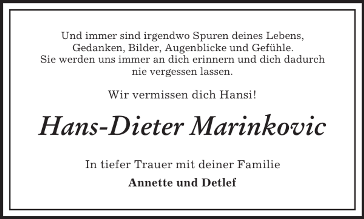 <p>Und immer sind irgendwo Spuren deines Lebens,<br />Gedanken, Bilder, Augenblicke und Gefühle.<br />Sie werden uns immer an dich erinnern und dich dadurch<br />nie vergessen lassen.<br />Wir vermissen dich Hansi!<br />Hans-Dieter Marinkovic<br />In tiefer Trauer mit deiner Familie<br />Annette und Detlef</p>