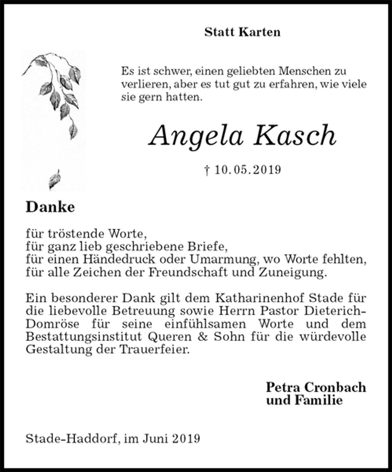 <p>Statt Karten<br />Es ist schwer, einen geliebten Menschen zu verlieren, aber es tut gut zu erfahren, wie viele sie gern hatten.<br />Angela Kasch<br />† 10. 05. 2019<br />Danke</p><p>für tröstende Worte,<br />für ganz lieb geschriebene Briefe,<br />für einen Händedruck oder Umarmung, wo Worte fehlten,<br />für alle Zeichen der Freundschaft und Zuneigung.</p><p>Ein besonderer Dank gilt dem Katharinenhof Stade für die liebevolle Betreuung sowie Herrn Pastor Dieterich-Domröse für seine einfühlsamen Worte und dem<br />Bestattungsinstitut Queren &amp; Sohn für die würdevolle Gestaltung der Trauerfeier.<br />Petra Cronbach<br />und Familie<br />Stade-Haddorf, im Juni 2019</p>