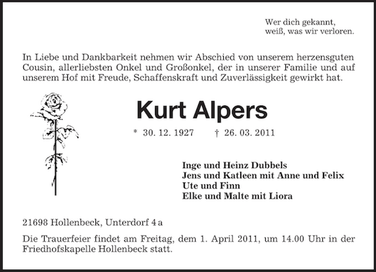 <p>Wer dich gekannt,<br />weiß, was wir verloren.<br />In Liebe und Dankbarkeit nehmen wir Abschied von unserem herzensguten Cousin, allerliebsten Onkel und Großonkel, der in unserer Familie und auf unserem Hof mit Freude, Schaffenskraft und Zuverlässigkeit gewirkt hat.<br />Kurt Alpers<br />* 30. 12. 1927 † 26. 03. 2011<br />Inge und Heinz Dubbels<br />Jens und Katleen mit Anne und Felix<br />Ute und Finn<br />Elke und Malte mit Liora<br />21698 Hollenbeck, Unterdorf 4 a<br />Die Trauerfeier findet am Freitag, dem 1. April 2011, um 14.00 Uhr in der Friedhofskapelle Hollenbeck statt.</p>