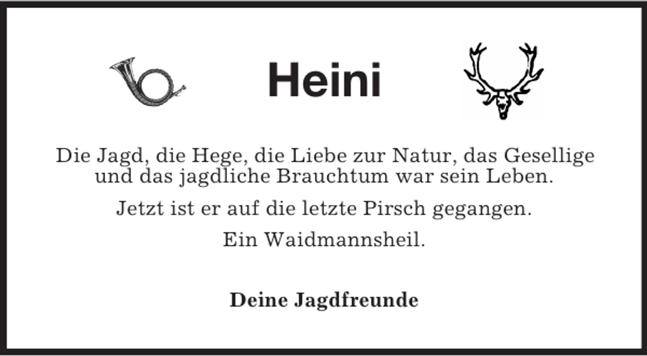 <p>Heini<br />Die Jagd, die Hege, die Liebe zur Natur, das Gesellige und das jagdliche Brauchtum war sein Leben.<br />Jetzt ist er auf die letzte Pirsch gegangen.<br />Ein Waidmannsheil.<br />Deine Jagdfreunde</p>