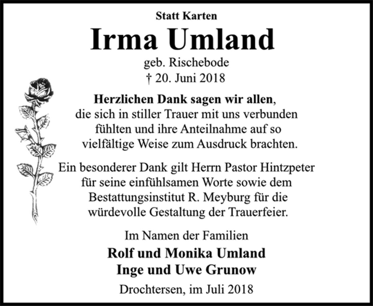 <p>Statt Karten<br />Irma Umland<br />geb. Rischebode<br />† 20. Juni 2018<br />Herzlichen Dank sagen wir allen,<br />die sich in stiller Trauer mit uns verbunden<br />fühlten und ihre Anteilnahme auf so<br />vielfältige Weise zum Ausdruck brachten.<br />Ein besonderer Dank gilt Herrn Pastor Hintzpeter<br />für seine einfühlsamen Worte sowie dem<br />Bestattungsinstitut R. Meyburg für die<br />würdevolle Gestaltung der Trauerfeier.<br />Im Namen der Familien<br />Rolf und Monika Umland<br />Inge und Uwe Grunow<br />Drochtersen, im Juli 2018</p>