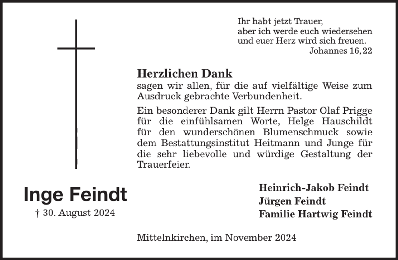 <p>Ihr habt jetzt Trauer,<br />aber ich werde euch wiedersehen<br />und euer Herz wird sich freuen.<br />Johannes 16, 22<br />Herzlichen Dank<br />sagen wir allen, für die auf vielfältige Weise zum Ausdruck gebrachte Verbundenheit.<br />Ein besonderer Dank gilt Herrn Pastor Olaf Prigge für die einfühlsamen Worte, Helge Hauschildt<br />für den wunderschönen Blumenschmuck sowie dem Bestattungsinstitut Heitmann und Junge für die sehr liebevolle und würdige Gestaltung der Trauerfeier.<br />Heinrich-Jakob Feindt<br />Jürgen Feindt<br />Familie Hartwig Feindt<br />Mittelnkirchen, im November 2024<br />Inge Feindt<br />† 30. August 2024</p>