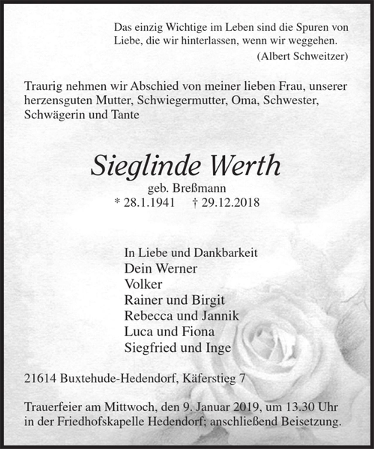 <p>Das einzig Wichtige im Leben sind die Spuren von<br />Liebe, die wir hinterlassen, wenn wir weggehen.<br />(Albert Schweitzer)</p><p>Traurig nehmen wir Abschied von meiner lieben Frau, unserer herzensguten Mutter, Schwiegermutter, Oma, Schwester, Schwägerin und Tante</p><p>Sieglinde Werth<br />geb. Breßmann<br />* 28.1.1941 + 29.12.2018</p><p>In Liebe und Dankbarkeit</p><p>Dein Werner<br />Volker<br />Rainer und Birgit<br />Rebecca und Jannik<br />Luca und Fiona<br />Siegfried und Inge</p><p>21614 Buxtehude-Hedendorf, Käferstieg 7</p><p>Trauerfeier am Mittwoch, den 9. Januar 2019, um 13.30 Uhr in der Friedhofskapelle Hedendorf; anschließend Beisetzung.</p>