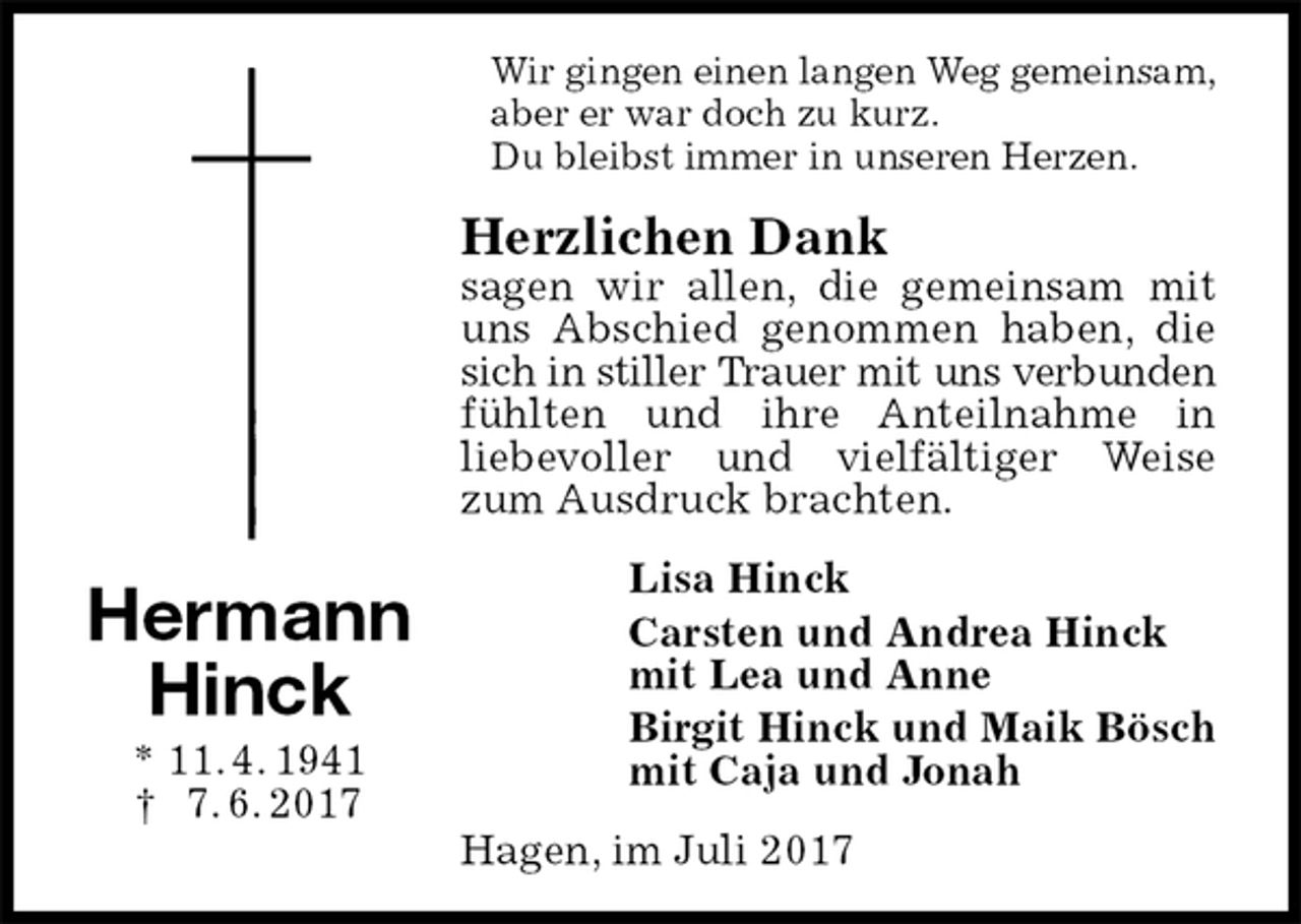 <p>Wir gingen einen langen Weg gemeinsam,<br />aber er war doch zu kurz.<br />Du bleibst immer in unseren Herzen.<br />Herzlichen Dank<br />sagen wir allen, die gemeinsam mit uns Abschied genommen haben, die sich in stiller Trauer mit uns verbunden<br />fühlten und ihre Anteilnahme in<br />liebevoller und vielfältiger Weise zum Ausdruck brachten.<br />Lisa Hinck<br />Carsten und Andrea Hinck<br />mit Lea und Anne<br />Birgit Hinck und Maik Bösch<br />mit Caja und Jonah<br />Hagen, im Juli 2017<br />Hermann<br />Hinck<br />* 11. 4. 1941<br />† 7. 6. 2017</p>