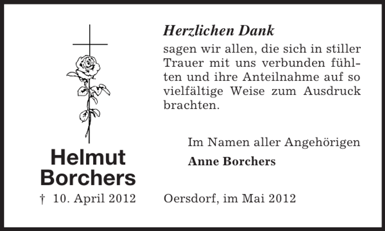 <p>Herzlichen Dank<br />sagen wir allen, die sich in stiller<br />Trauer mit uns verbunden fühlten und ihre Anteilnahme auf so<br />vielfältige Weise zum Ausdruck<br />brachten.</p><p>Helmut<br />Borchers<br />† 10. April 2012</p><p>Im Namen aller Angehörigen<br />Anne Borchers<br />Oersdorf, im Mai 2012</p>
