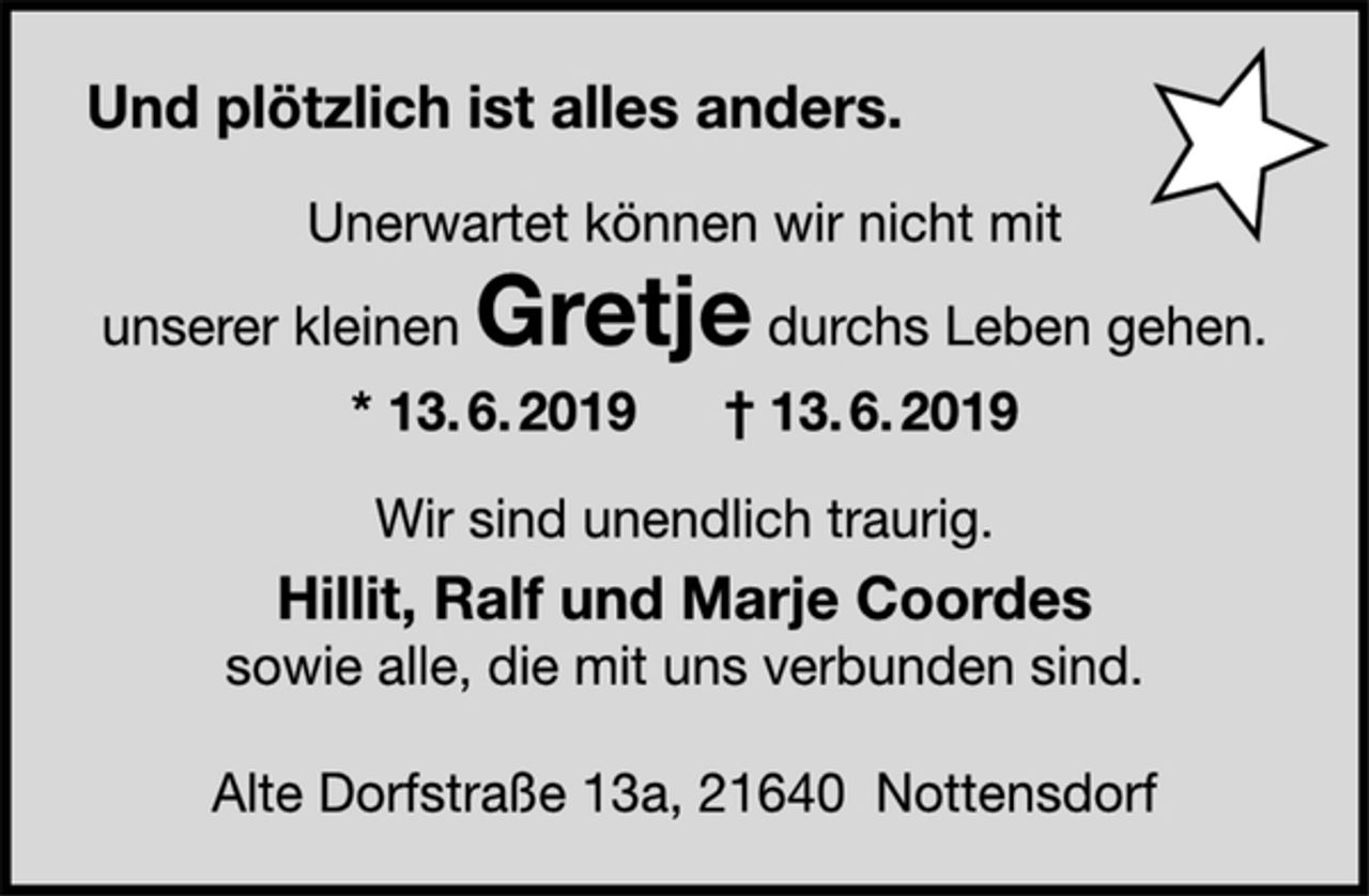 <p>Und plötzlich ist alles anders.<br />Unerwartet können wir nicht mit<br />unserer kleinen Gretje durchs Leben gehen.<br />* 13. 6. 2019 † 13. 6. 2019<br />Wir sind unendlich traurig.<br />Hillit, Ralf und Marje Coordes<br />sowie alle, die mit uns verbunden sind.<br />Alte Dorfstraße 13a, 21640 Nottensdorf</p>