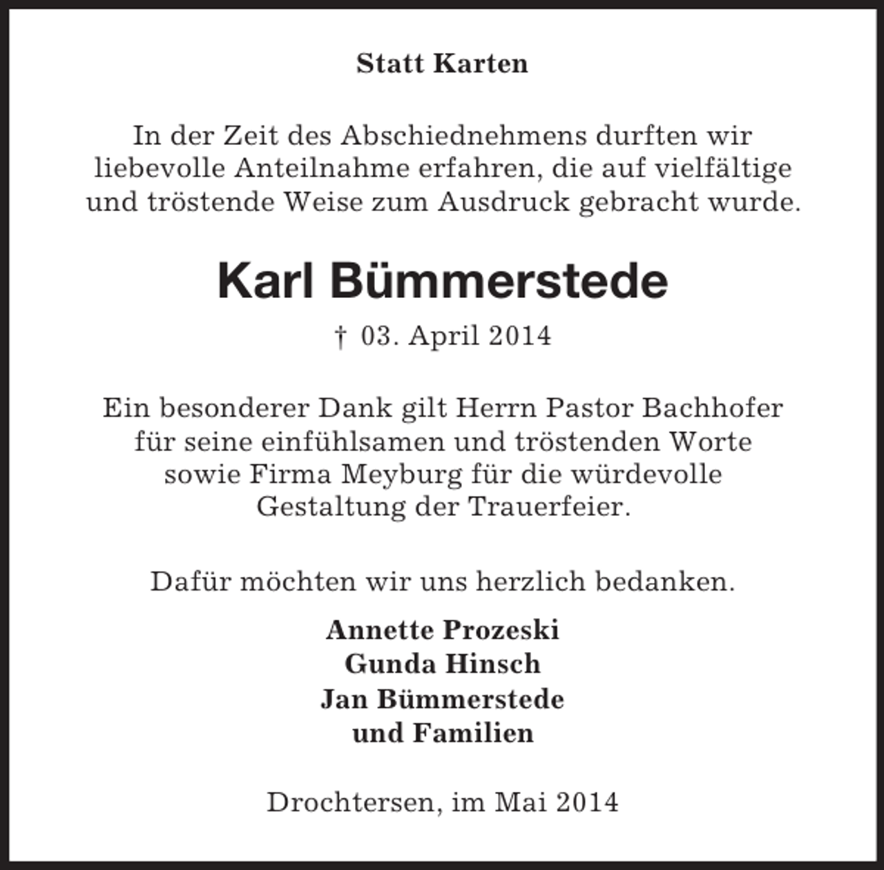 <p>Statt Karten<br />In der Zeit des Abschiednehmens durften wir<br />liebevolle Anteilnahme erfahren, die auf vielfältige<br />und tröstende Weise zum Ausdruck gebracht wurde.<br />Karl Bümmerstede<br />† 03. April 2014<br />Ein besonderer Dank gilt Herrn Pastor Bachhofer<br />für seine einfühlsamen und tröstenden Worte<br />sowie Firma Meyburg für die würdevolle<br />Gestaltung der Trauerfeier.<br />Dafür möchten wir uns herzlich bedanken.<br />Annette Prozeski<br />Gunda Hinsch<br />Jan Bümmerstede<br />und Familien<br />Drochtersen, im Mai 2014</p>