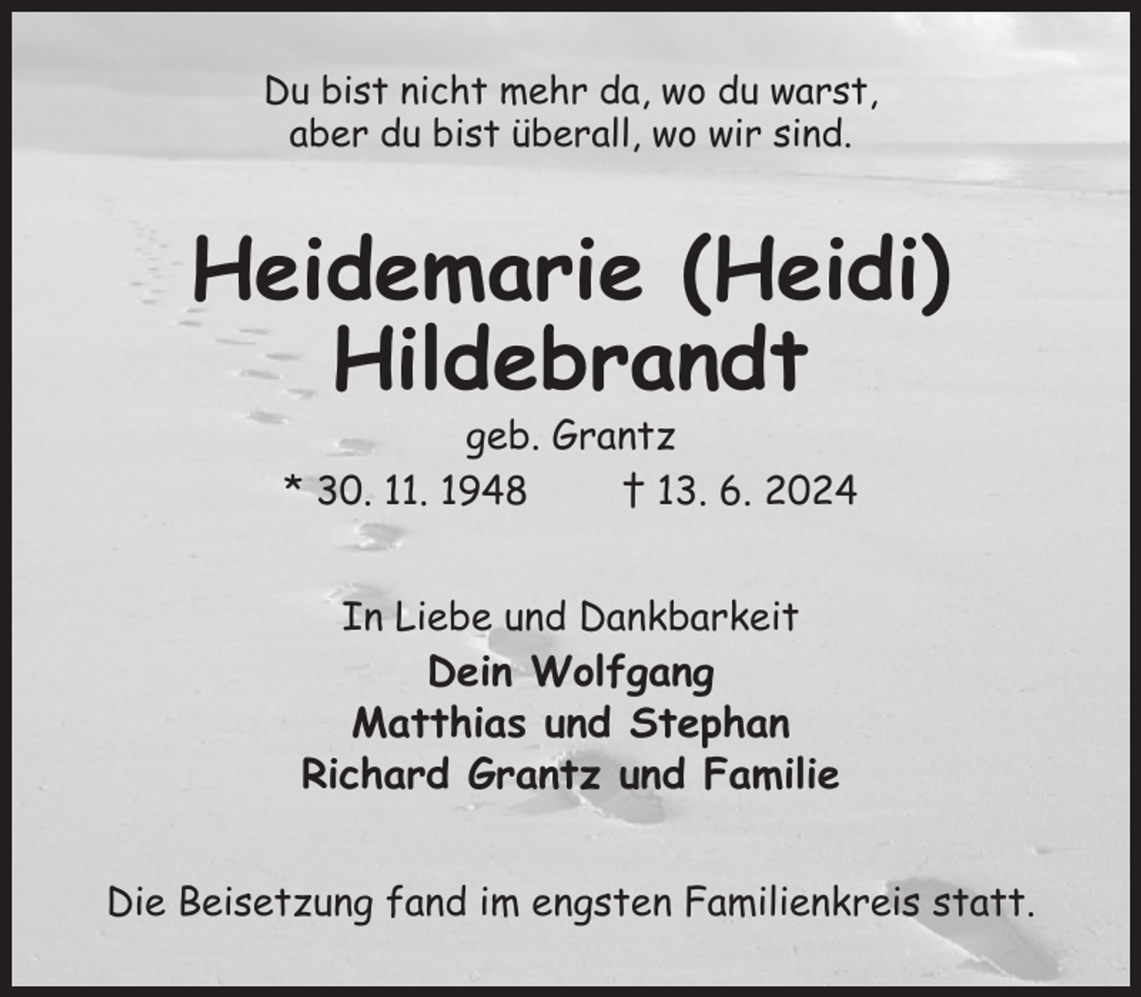 <p>Du bist nicht mehr da, wo du warst,<br />aber du bist überall, wo wir sind.<br />Heidemarie (Heidi)<br />Hildebrandt<br />geb. Grantz<br />* 30. 11. 1948 † 13. 6. 2024<br />In Liebe und Dankbarkeit<br />Dein Wolfgang<br />Matthias und Stephan<br />Richard Grantz und Familie<br />Die Beisetzung fand im engsten Familienkreis statt.</p>