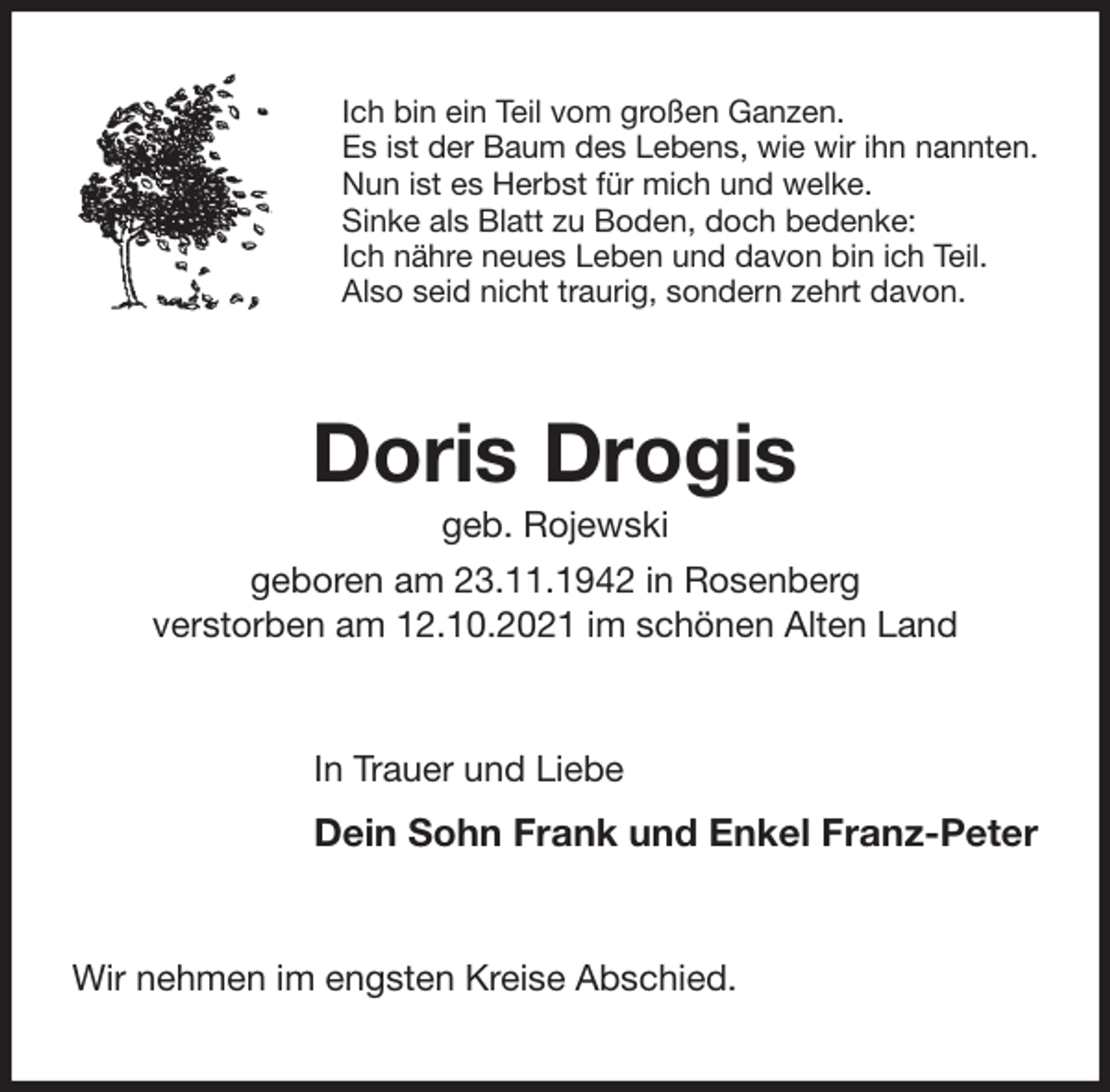 <p>Ich bin ein Teil vom großen Ganzen.<br />Es ist der Baum des Lebens, wie wir ihn nannten.<br />Nun ist es Herbst für mich und welke.<br />Sinke als Blatt zu Boden, doch bedenke:<br />Ich nähre neues Leben und davon bin ich Teil.<br />Also seid nicht traurig, sondern zehrt davon.<br />Doris Drogis<br />geb. Rojewski<br />geboren am 23.11.1942 in Rosenberg<br />verstorben am 12.10.2021 im schönen Alten Land<br />In Trauer und Liebe<br />Dein Sohn Frank und Enkel Franz-Peter<br />Wir nehmen im engsten Kreise Abschied.</p>